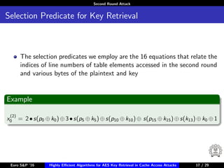 Second Round Attack
Selection Predicate for Key Retrieval
The selection predicates we employ are the 16 equations that relate the
indices of line numbers of table elements accessed in the second round
and various bytes of the plaintext and key
Example
x
(2)
0 = 2•s(p0 ⊕k0)⊕3•s(p5 ⊕k5)⊕s(p10 ⊕k10)⊕ s(p15 ⊕k15)⊕s(k13)⊕k0 ⊕1
Euro S&P ’16 Highly Eﬃcient Algorithms for AES Key Retrieval in Cache Access Attacks 17/2917 / 29
 