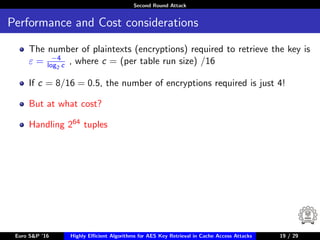 Second Round Attack
Performance and Cost considerations
The number of plaintexts (encryptions) required to retrieve the key is
ε = −4
log2 c , where c = (per table run size) /16
If c = 8/16 = 0.5, the number of encryptions required is just 4!
But at what cost?
Handling 264 tuples
Euro S&P ’16 Highly Eﬃcient Algorithms for AES Key Retrieval in Cache Access Attacks 19/2919 / 29
 