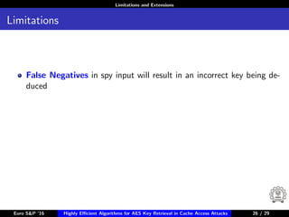 Limitations and Extensions
Limitations
False Negatives in spy input will result in an incorrect key being de-
duced
Euro S&P ’16 Highly Eﬃcient Algorithms for AES Key Retrieval in Cache Access Attacks 26/2926 / 29
 