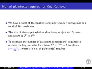 No. of plaintexts required for Key Retrieval
We have a total of 16 equations and inputs from ε encryptions or a
total of 16ε predicates
The size of the output relation after being subject to 16ε select
operations is 264 × c16ε
To estimate the number of plaintexts (encryptions) required to
retrieve the key, we solve for ε from 264 × c16ε = 1 to obtain
ε = −4
log2 c , where ε is no. of plaintext(s) required
Euro S&P ’16 Highly Eﬃcient Algorithms for AES Key Retrieval in Cache Access Attacks 3/3 3 / 3
 