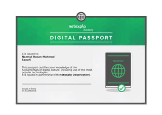 It is issued to:
Nazmul Hasan Mahmud
Sanofi
This passport certifies your knowledge of the
fundamentals of digital culture, including use of the most
popular technologies.
It is issued in partnership with Netexplo Observatory.
Issued in Paris
on 11/09/2016
 