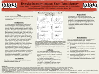Exercise Intensity Impacts Short-Term Memory
Allison Bader, Victoria Casani, Elizabeth Gillett, Christina Machado, and Dr. Usha Sankar
Human Physiology BISC 3132, Fordham University, Bronx, NY
	
  
Background:
As we age,	
  the size of our hippocampus, which controls
memory and learning, shrinks. Studies have found that
exercise negated the natural shrinking of the hippocampus,
therefore protecting the individual from short-term memory
loss (Alves, 2011). This has been demonstrated in studies of
gerbils, where exercise was shown to suppress ischemia-
induced apoptotic neuronal cell death in the denate gyrus of
the hippocampus (Kim et al. 2004). Although exercise of
any kind is found to have a positive affect on short-term
memory, research points to a link between the intensity of
aerobic exercise and its effects on short-term memory (Ellis
et al. 1986). In addition, initial fitness level and age are
significant factors that affect memory improvement
(Blumenthal et al. 1988). Exercise has been shown to
initiate growth factor cascades which affect structural and
functional changes in the hippocampus, particularly
increasing synaptic plasticity (Berchtold et al. 2007). If
exercise intensity or duration increases, the debilitating
effects of muscular fatigue may cancel the facilitative
effects of exercise. An optimal level of aerobic exercise will
increase blood circulation, nutrient delivery, and oxygen
delivery to the brain, creating greater neural plasticity and
enlargement of the hippocampus, a better cognitive
performance, and an improved short-term memory.
Aims:
This study aims to investigate the impact of exercise on short-
term memory by using memory tests from the Memory
Assessment Scales.
Data Results:
Scores will be tabulated for each of the tests, and statistical
significance calculations will be made. Numerous
comparisons can then be made, such as between
(1)  the pre-exercise state and the post-exercise state between
age groups
(2)  the pre-exercise state and the post-exercise state within
an age group
(3)  the pre-exercise state and the post-exercise state between
the control and the experimental groups,
(4)  between the post-high intensity and post-low intensity
exercise within an age group,
(5)  between the post-high intensity and post-low intensity
exercise between age groups, and
(6)  between the post-high intensity and post-low intensity
exercise between the control and experimental groups.
Experiment:
This experiment will utilize memory tests from the
Memory Assessment Scales developed between 1981-1990.
Each group will be asked to complete the tests under 3
conditions: (1) while seated and relaxed prior to exercise,
(2) after exercising at 75-80% intensity for 20 minutes, and
(3) after exercising at 40-45% intensity for 20 minutes.
The following short-term memory tests will be utilized:
1. List Learning.
2. Visual Span.
3. Names-Faces.
Hypothesis:
Individuals who exercise have better short- term memory
capabilities than those who do not.	
  
Methods:
Each person in this study will be assessed for pre-
existing conditions that may interfere with their ability
to perform strenuous exercise. 3 groups of people will
be used:
1. 50 people (25 female and 25 male) between ages
18-25 who do not exercise regularly.
2. 50 people (25 female and 25 male) between ages
45-55 who do not exercise regularly.
3. 50 people (25 female and 25 male) who exercise
regularly (3-5 times per week). This group is the
control.
Literature Cited:
Alves, Heloisa, Chandramallika Basak, Laura Chaddock, Kirk I. Erickson, Susie Heo, Jennifer S. Kim, Arthur F. Kramer, Stephen A. Martin, Edward McAuley, Brandt D. Pence, Ruchika Shaurya Prakash, Amanda Szabo,
Victoria J. Vieira, Michelle W. Voss, Jeffrey A. Woods. “Exercise Training Increases Size of Hippocampus and Improves Memory.” Proceedings of the National Academy of Sciences. Vol. 108. February 2011. 3017-3022.
Berchtold, Nicole C., Lori-Ann Christie, and Carl W. Cotman. “Exercise Builds Brain Health: Key Role of Growth Factor Cascades and Inflammation.” Trends in Neuroscience. Vol. 30 (9). Sept 2007. 464-472.
Blumenthal, James A. and David J. Madden. “Effects of Aerobic Exercise Training, Age, and Physical Fitness on Memory-Search Performance.” Psychology and Aging. Vol. 3 (3). Sept 1988. 280-285. Ellis, Norman R. and Phillip D. Tomporowski. “Effects of Exercise on Cognitive Processes: A
Review.” Psychological Bulletin. Vol. 99 (3). May 1986. 338-346.
Kim, Chang-Ju, Jee-Youn Kim, Sung-Soo Kim, Mal-Soon Shin, and Young-Je Sim. “Treadmill Exercise Improves Short-Term Memory by Suppressing Ischemia-Induced Apoptosis of Neuronal Cells in Gerbils.” Neuroscience Letters. Vol. 372 (3). Dec 2004. 256-261.
Exercise training improves size of
hippocampus
A and B Scatterplots show the percent change in left and right hippocampus volume
with increase in aerobic fitness level. C and D Scatterplots show percent of change in
left and right hippocampus volume with an increase in BDNF levels. E and F
Scatterplots show percent change in left and right hippocampus increase in memory
performance.	
  	
  
Proceedings	
  of	
  the	
  Na1onal	
  Academy	
  of	
  Sciences	
  of	
  the	
  United	
  Sates	
  of	
  America,	
  
2011.	
  	
  
clker.com,	
  2007	
   clker.com,	
  2007	
  
 