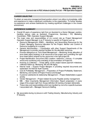 PADHMINI. A.
Mobile No. 98407 20757
Current role in PGC Infotech (India) Pvt Ltd – PM Operation Support
______________________________________________________________________
______________________________________________________________________
Padhmini A Page 1 of 4
CAREER OBJECTIVE
To obtain an executive management level position where I can utilize my knowledge, skills
and experience to make a significant contribution to the organization. To further develop
my experience and achieve satisfaction by meeting significant challenges in the chosen
environment.
EXPERIENCE SUMMARY
 Overall 26 years of experience right from an Assistant to a Senior Manager position,
handling various roles as Assistant, Programmer, Secretary / PA, Marketing
Coordinator, PMO, Operation Support Manager.
 The major roles and responsibilities of my current role as Project Management
Operation Support Manager in an IT Industry is specific to Projects such as
 Resource Management (RMG) – Identifying and Assembling Resources for the
Project. Managing Resource allocation for the Project. Monitor and Control of
Resource budgeting for a project.
 General Administration – Coordination with other Support Departments of the
Management to provide required facilities for the allocated resources.
 Process Adherence on Time Sheet Management – Monitoring timely allocation of
time sheet (effort booking) to all resources of the project and controlling the right
time sheet (effort) entered by the resources in the right project ID.
 Project Identification Document (PID) creation / extension / closure – A complete
end-to-end monitoring and controlling of documentation of Project ID.
 Invoicing & Collection – Timely billing of the project based payment milestone,
collection follow-up, Monitoring AR and AR Aging.
 Internal Audit – Support Project Mangers in providing required documents and
explanation for Internal Audit Queries.
 Cost & Profitability Management – Preparation of Project Profitability Statement,
Monitoring and Control of Project Finance and Budget
 Customer satisfaction & relationship Management – Project Stakeholders support
activity
 Vendor Management – Project related Accounts Payable activity management.
 MIS – Most importantly Management Information Report preparation in every
stage of the project right from Scope definition till tracking of project deliverabls.
 These roles and responsibilities which are handled by me is for a specific business
I associated with – Managed Service & Staffing.
 My association during my tenure is with Trading Industry, Manufacturing Industry and
IT Industry.
 