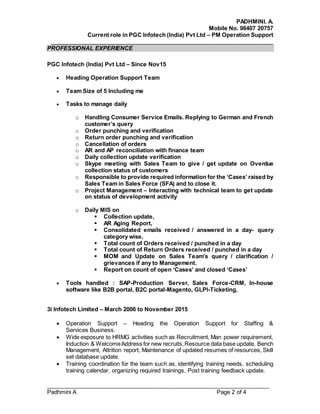 PADHMINI. A.
Mobile No. 98407 20757
Current role in PGC Infotech (India) Pvt Ltd – PM Operation Support
______________________________________________________________________
______________________________________________________________________
Padhmini A Page 2 of 4
PROFESSIONAL EXPERIENCE
PGC Infotech (India) Pvt Ltd – Since Nov15
 Heading Operation Support Team
 Team Size of 5 Including me
 Tasks to manage daily
o Handling Consumer Service Emails. Replying to German and French
customer’s query
o Order punching and verification
o Return order punching and verification
o Cancellation of orders
o AR and AP reconciliation with finance team
o Daily collection update verification
o Skype meeting with Sales Team to give / get update on Overdue
collection status of customers
o Responsible to provide required information for the ‘Cases’ raised by
Sales Team in Sales Force (SFA) and to close it.
o Project Management – Interacting with technical team to get update
on status of development activity
o Daily MIS on
 Collection update,
 AR Aging Report,
 Consolidated emails received / answered in a day- query
category wise,
 Total count of Orders received / punched in a day
 Total count of Return Orders received / punched in a day
 MOM and Update on Sales Team’s query / clarification /
grievances if any to Management.
 Report on count of open ‘Cases’ and closed ‘Cases’
 Tools handled : SAP-Production Server, Sales Force-CRM, In-house
software like B2B portal, B2C portal-Magento, GLPI-Ticketing,
3i Infotech Limited – March 2006 to November 2015
 Operation Support – Heading the Operation Support for Staffing &
Services Business.
 Wide exposure to HRMG activities such as Recruitment, Man power requirement,
Induction & WelcomeAddress for new recruits,Resource data base update, Bench
Management, Attrition report, Maintenance of updated resumes of resources, Skill
set database update.
 Training coordination for the team such as, identifying training needs, scheduling
training calendar, organizing required trainings, Post training feedback update.
 