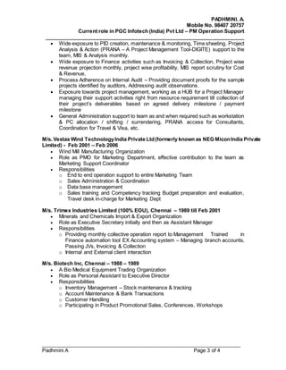 PADHMINI. A.
Mobile No. 98407 20757
Current role in PGC Infotech (India) Pvt Ltd – PM Operation Support
______________________________________________________________________
______________________________________________________________________
Padhmini A Page 3 of 4
 Wide exposure to PID creation, maintenance & monitoring, Time sheeting, Project
Analysis & Action (PRANA – A Project Management Tool-DIGITE) support to the
team, MIS & Analysis monthly.
 Wide exposure to Finance activities such as Invoicing & Collection, Project wise
revenue projection monthly, project wise profitability, MIS report scrutiny for Cost
& Revenue,
 Process Adherence on Internal Audit – Providing document proofs for the sample
projects identified by auditors, Addressing audit observations.
 Exposure towards project management, working as a HUB for a Project Manager
managing their support activities right from resource requirement till collection of
their project’s deliverables based on agreed delivery milestone / payment
milestone
 General Administration support to team as and when required such as workstation
& PC allocation / shifting / surrendering, PRANA access for Consultants,
Coordination for Travel & Visa, etc.
M/s. Vestas Wind TechnologyIndia Private Ltd(formerly known as NEG MiconIndia Private
Limited) - Feb 2001 – Feb 2006
 Wind Mill Manufacturing Organization
 Role as PMO for Marketing Department, effective contribution to the team as
Marketing Support Coordinator
 Responsibilities
o End to end operation support to entire Marketing Team
o Sales Administration & Coordination
o Data base management
o Sales training and Competency tracking Budget preparation and evaluation,
Travel desk in-charge for Marketing Dept
M/s. Trimex Industries Limited (100% EOU), Chennai – 1989 till Feb 2001
 Minerals and Chemicals Import & Export Organization
 Role as Executive Secretary initially and then as Assistant Manager
 Responsibilities
o Providing monthly collective operation report to Management Trained in
Finance automation tool EX Accounting system – Managing branch accounts,
Passing JVs, Invoicing & Collection
o Internal and External client interaction
M/s. Biotech Inc, Chennai – 1988 – 1989
 A Bio Medical Equipment Trading Organization
 Role as Personal Assistant to Executive Director
 Responsibilities
o Inventory Management – Stock maintenance & tracking
o Account Maintenance & Bank Transactions
o Customer Handling
o Participating in Product Promotional Sales, Conferences, Workshops
 