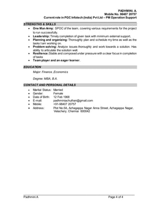 PADHMINI. A.
Mobile No. 98407 20757
Current role in PGC Infotech (India) Pvt Ltd – PM Operation Support
______________________________________________________________________
______________________________________________________________________
Padhmini A Page 4 of 4
STRENGTHS & SKILLS
 One Man Army: SPOC of the team, covering various requirements for the project
to run successfully.
 Leadership: Timely completion of given task with minimum external support.
 Planning and organizing: Thoroughly plan and schedule my time as well as the
tasks I am working on.
 Problem solving: Analyze issues thoroughly and work towards a solution. Has
ability to articulate the solution well.
 Resilience:Stable and composedunder pressure with a clear focus in completion
of tasks
 Team player and an eager learner.
EDUCATION
Major: Finance ,Economics
Degree: MBA, B.A.
CONTACT AND PERSONAL DETAILS
 Marital Status: Married
 Gender: Female
 Date of Birth: 12 Feb 1968
 E-mail: padhminiachuthan@gmail.com
 Mobile: +91-98407 20757
 Address: Plot No.5A, Azhagappa Nagar Anna Street, Azhagappa Nagar,
Velachery, Chennai 600042
 