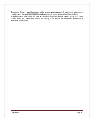 Corrosion Page 10
The rotator features a solid-state con-trolled geared-system capable of rotat-ing an electrode at
rates between 250 and 10,000 RPM from a low voltage dc motor, encapsulated in sealed unit.
The electrode rotation rate is set using a convenient digital push button located on the front panel
of the control box. The internal counter and display facility assures the user of test perform-ance,
even with viscose fluids
 
