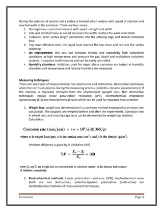 Corrosion Page 4
During the rotation of central rod a vertex is formed which widens with speed of rotation and
reached walls of the container. There are four zones:
1. Homogeneous zone that increase with speed – length and width
2. Side wall affected zone-as speed increases the width reaches the walls and collide
3. Turbulent zone: vertex length penetrates into the rotating cage and creates turbulent
flow
4. Top cover affected zone: the liquid level reaches the top cover and restricts the vortex
widening
7. Jet Impingement: this test can simulate reliably and repeatedly high turbulence
conditions at high temperature and pressure for gas, liquid and multiphase turbulent
systems. It requires small volumes and can be easily controlled.
8. Humidity chambers: inhibitors used for vapor phase corrosion are tested in humidity
chambers and temperature and relative humidity are measured.
Measuring techniques:
There are two types of measurements; non-destructive and destructive. Destructive techniques
alters the corrosion process during the measuring process (potentio- dynamic polarization) or if
the material is physically removed from the environment (weight loss). Non destructive
techniques include linear polarization resistance (LPR), electrochemical impedance
spectroscopy (EIS) and electrochemical noise which can be used for repeated measurement
1. Weight loss: weight loss determination is a common method employed in corrosion rate
calculation. The coupons are weighed before and after the experiments. Corrosion rate
in wheel tests and rotating cage tests can be determined by weight loss method.
Calculation:
Inhibitor efficiency is given by % inhibition (%P)
2. Electrochemical methods: Linear polarization resistance (LPR), electrochemical noise
(both are non destructive), potentio-dynamic polarization (destructive) are
electrochemical methods of measurement techniques.
 