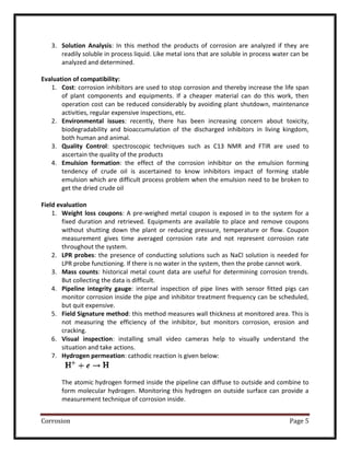 Corrosion Page 5
3. Solution Analysis: In this method the products of corrosion are analyzed if they are
readily soluble in process liquid. Like metal ions that are soluble in process water can be
analyzed and determined.
Evaluation of compatibility:
1. Cost: corrosion inhibitors are used to stop corrosion and thereby increase the life span
of plant components and equipments. If a cheaper material can do this work, then
operation cost can be reduced considerably by avoiding plant shutdown, maintenance
activities, regular expensive inspections, etc.
2. Environmental issues: recently, there has been increasing concern about toxicity,
biodegradability and bioaccumulation of the discharged inhibitors in living kingdom,
both human and animal.
3. Quality Control: spectroscopic techniques such as C13 NMR and FTIR are used to
ascertain the quality of the products
4. Emulsion formation: the effect of the corrosion inhibitor on the emulsion forming
tendency of crude oil is ascertained to know inhibitors impact of forming stable
emulsion which are difficult process problem when the emulsion need to be broken to
get the dried crude oil
Field evaluation
1. Weight loss coupons: A pre-weighed metal coupon is exposed in to the system for a
fixed duration and retrieved. Equipments are available to place and remove coupons
without shutting down the plant or reducing pressure, temperature or flow. Coupon
measurement gives time averaged corrosion rate and not represent corrosion rate
throughout the system.
2. LPR probes: the presence of conducting solutions such as NaCl solution is needed for
LPR probe functioning. If there is no water in the system, then the probe cannot work.
3. Mass counts: historical metal count data are useful for determining corrosion trends.
But collecting the data is difficult.
4. Pipeline integrity gauge: internal inspection of pipe lines with sensor fitted pigs can
monitor corrosion inside the pipe and inhibitor treatment frequency can be scheduled,
but quit expensive.
5. Field Signature method: this method measures wall thickness at monitored area. This is
not measuring the efficiency of the inhibitor, but monitors corrosion, erosion and
cracking.
6. Visual inspection: installing small video cameras help to visually understand the
situation and take actions.
7. Hydrogen permeation: cathodic reaction is given below:
The atomic hydrogen formed inside the pipeline can diffuse to outside and combine to
form molecular hydrogen. Monitoring this hydrogen on outside surface can provide a
measurement technique of corrosion inside.
 