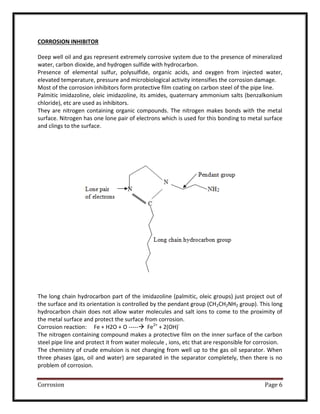 Corrosion Page 6
CORROSION INHIBITOR
Deep well oil and gas represent extremely corrosive system due to the presence of mineralized
water, carbon dioxide, and hydrogen sulfide with hydrocarbon.
Presence of elemental sulfur, polysulfide, organic acids, and oxygen from injected water,
elevated temperature, pressure and microbiological activity intensifies the corrosion damage.
Most of the corrosion inhibitors form protective film coating on carbon steel of the pipe line.
Palmitic imidazoline, oleic imidazoline, its amides, quaternary ammonium salts (benzalkonium
chloride), etc are used as inhibitors.
They are nitrogen containing organic compounds. The nitrogen makes bonds with the metal
surface. Nitrogen has one lone pair of electrons which is used for this bonding to metal surface
and clings to the surface.
The long chain hydrocarbon part of the imidazoline (palmitic, oleic groups) just project out of
the surface and its orientation is controlled by the pendant group (CH2CH2NH2 group). This long
hydrocarbon chain does not allow water molecules and salt ions to come to the proximity of
the metal surface and protect the surface from corrosion.
Corrosion reaction: Fe + H2O + O ----- Fe2+
+ 2(OH)-
The nitrogen containing compound makes a protective film on the inner surface of the carbon
steel pipe line and protect it from water molecule , ions, etc that are responsible for corrosion.
The chemistry of crude emulsion is not changing from well up to the gas oil separator. When
three phases (gas, oil and water) are separated in the separator completely, then there is no
problem of corrosion.
 