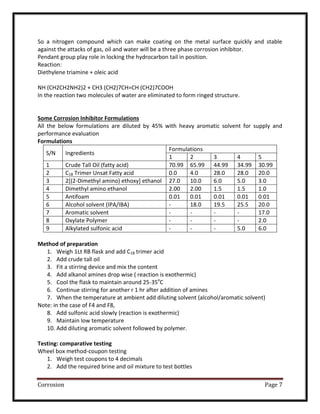 Corrosion Page 7
So a nitrogen compound which can make coating on the metal surface quickly and stable
against the attacks of gas, oil and water will be a three phase corrosion inhibitor.
Pendant group play role in locking the hydrocarbon tail in position.
Reaction:
Diethylene triamine + oleic acid
NH (CH2CH2NH2)2 + CH3 (CH2)7CH=CH (CH2)7COOH
In the reaction two molecules of water are eliminated to form ringed structure.
Some Corrosion Inhibitor Formulations
All the below formulations are diluted by 45% with heavy aromatic solvent for supply and
performance evaluation
Formulations
S/N Ingredients
Formulations
1 2 3 4 5
1 Crude Tall Oil (fatty acid) 70.99 65.99 44.99 34.99 30.99
2 C18 Trimer Unsat Fatty acid 0.0 4.0 28.0 28.0 20.0
3 2[(2-Dimethyl amino) ethoxy] ethanol 27.0 10.0 6.0 5.0 3.0
4 Dimethyl amino ethanol 2.00 2.00 1.5 1.5 1.0
5 Antifoam 0.01 0.01 0.01 0.01 0.01
6 Alcohol solvent (IPA/IBA) - 18.0 19.5 25.5 20.0
7 Aromatic solvent - - - - 17.0
8 Oxylate Polymer - - - - 2.0
9 Alkylated sulfonic acid - - - 5.0 6.0
Method of preparation
1. Weigh 1Lt RB flask and add C18 trimer acid
2. Add crude tall oil
3. Fit a stirring device and mix the content
4. Add alkanol amines drop wise ( reaction is exothermic)
5. Cool the flask to maintain around 25-35o
C
6. Continue stirring for another r 1 hr after addition of amines
7. When the temperature at ambient add diluting solvent (alcohol/aromatic solvent)
Note: in the case of F4 and F8,
8. Add sulfonic acid slowly (reaction is exothermic)
9. Maintain low temperature
10. Add diluting aromatic solvent followed by polymer.
Testing: comparative testing
Wheel box method-coupon testing
1. Weigh test coupons to 4 decimals
2. Add the required brine and oil mixture to test bottles
 