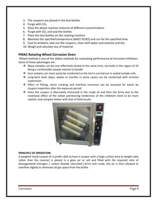 Corrosion Page 8
3. The coupons are placed in the test bottles
4. Purge with CO2
5. Dose the above reaction mixtures at different concentrations
6. Purge with CO2 and seal the bottles
7. Place the test bottles on the rotating machine
8. Maintain the specified temperature (NACE ID182) and run for the specified time
9. Cool to ambient, take out the coupons, clean with water and acetone and dry.
10. Weigh and calculate loss of material.
PMAC Rotating Wheel Corrosion Oven
Wheel method is one of the oldest methods for evaluating performance of corrosion inhibitors.
Some of those advantages are:
 Many samples can be cost effectively tested at the same time, normally in the region of 24
being a comfortable sample volume to handle.
 Sour analysis can more easily be conducted as the test is carried out in sealed sample cells.
 Long-term tests (days, weeks or months in some cases) can be conducted with minimal
supervision.
 Effect of Pitting, stress cracking and interface corrosion can be assessed far easier by
coupon inspection after the exposure period.
 Since the coupon is alternately immersed in the crude oil and then the brine due to the
rotational effect of the wheel partitioning tendencies of the inhibitors tend to be more
realistic and compare better with that of field results.
PRINCIPLE OF OPERATION:
A weighed metal coupon (it is prefer-able to have a coupon with a large surface area to weight ratio
rather than the reverse) is placed in a glass jar or cell and filled with the required ratio of
deoxygenated (nitrogen / carbon dioxide saturated.) brine and crude, the jar is then allowed to
overflow slightly to eliminate all gas space from the bottle.
 