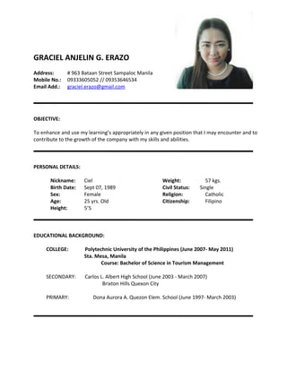 GRACIEL ANJELIN G. ERAZO
Address: # 963 Bataan Street Sampaloc Manila
Mobile No.: 09333605052 // 09353646534
Email Add.: graciel.erazo@gmail.com
OBJECTIVE:
To enhance and use my learning’s appropriately in any given position that I may encounter and to
contribute to the growth of the company with my skills and abilities.
PERSONAL DETAILS:
Nickname: Ciel
Birth Date: Sept 07, 1989
Sex: Female
Age: 25 yrs. Old
Height: 5’5
Weight: 57 kgs.
Civil Status: Single
Religion: Catholic
Citizenship: Filipino
EDUCATIONAL BACKGROUND:
COLLEGE: Polytechnic University of the Philippines (June 2007- May 2011)
Sta. Mesa, Manila
Course: Bachelor of Science in Tourism Management
SECONDARY: Carlos L. Albert High School (June 2003 - March 2007)
Brixton Hills Quexon City
PRIMARY: Dona Aurora A. Quezon Elem. School (June 1997- March 2003)
 