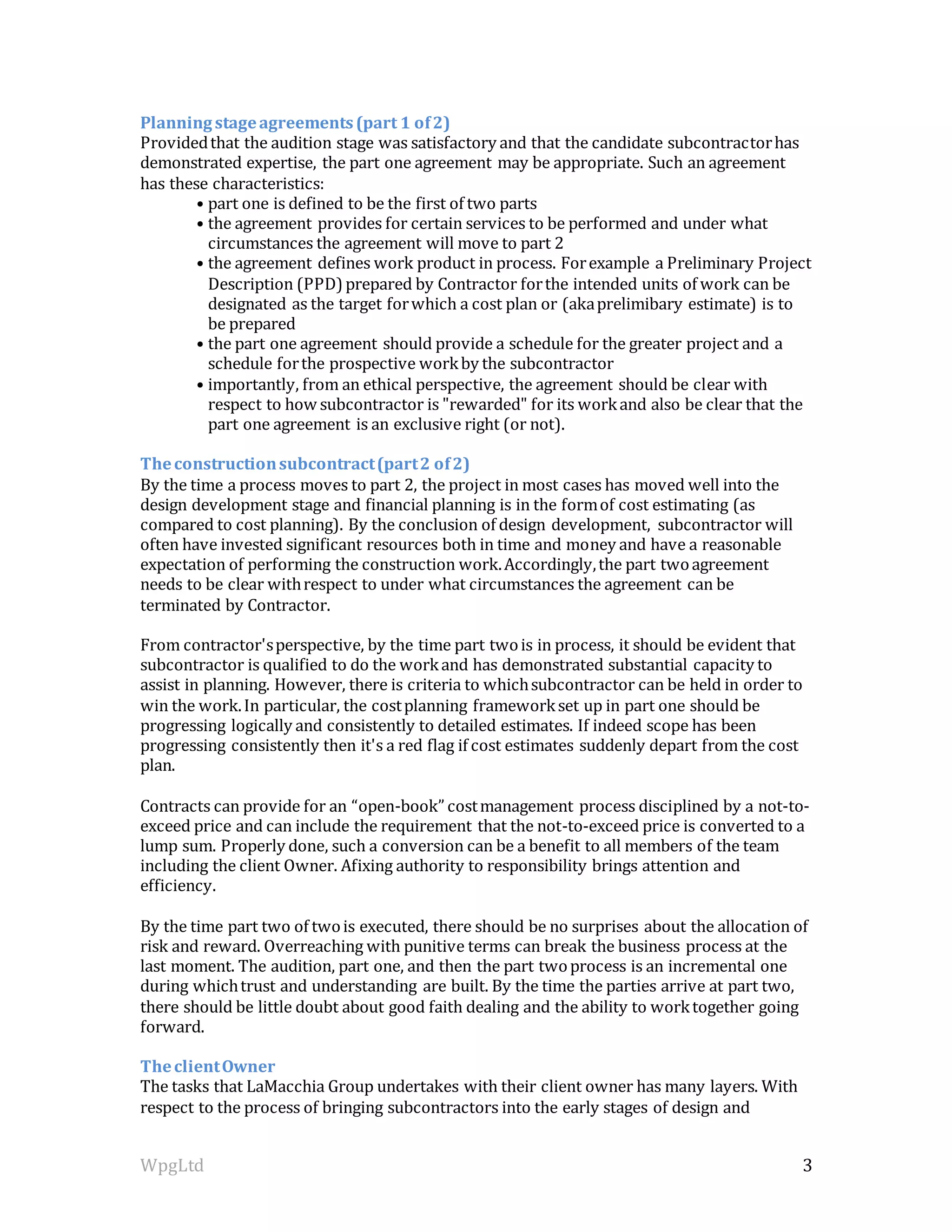 WpgLtd 3
Planningstageagreements(part 1 of2)
Providedthat the audition stage was satisfactory and that the candidate subcontractorhas
demonstrated expertise, the part one agreement may be appropriate. Such an agreement
has these characteristics:
• part one is defined to be the first of two parts
• the agreement provides for certain services to be performed and under what
circumstances the agreement will move to part 2
• the agreement defines work product in process. Forexample a Preliminary Project
Description (PPD)prepared by Contractor forthe intended units of work can be
designated as the target forwhich a cost plan or (akaprelimibary estimate) is to
be prepared
• the part one agreement should provide a schedule for the greater project and a
schedule forthe prospective workby the subcontractor
• importantly, from an ethical perspective, the agreement should be clear with
respect to how subcontractor is "rewarded" for its workand also be clear that the
part one agreement is an exclusive right (or not).
Theconstructionsubcontract(part2 of2)
By the time a process moves to part 2, the project in most cases has moved well into the
design development stage and financial planning is in the formof cost estimating (as
compared to cost planning). By the conclusion of design development, subcontractor will
often have invested significant resources both in time and money and have a reasonable
expectation of performing the construction work.Accordingly,the part twoagreement
needs to be clear withrespect to under what circumstances the agreement can be
terminated by Contractor.
From contractor'sperspective, by the time part twois in process, it should be evident that
subcontractor is qualified to do the workand has demonstrated substantial capacity to
assist in planning. However, there is criteria to whichsubcontractor can be held in order to
win the work.In particular, the costplanning frameworkset up in part one should be
progressing logically and consistently to detailed estimates. If indeed scope has been
progressing consistently then it's a red flag if cost estimates suddenly depart from the cost
plan.
Contracts can provide for an “open-book” costmanagement process disciplined by a not-to-
exceed price and can include the requirement that the not-to-exceed price is converted to a
lump sum. Properly done, such a conversion can be a benefit to all members of the team
including the client Owner. Afixing authority to responsibility brings attention and
efficiency.
By the time part two of twois executed, there should be no surprises about the allocation of
risk and reward. Overreaching with punitive terms can break the business process at the
last moment. The audition, part one, and then the part twoprocess is an incremental one
during whichtrust and understanding are built. By the time the parties arrive at part two,
there should be little doubt about good faith dealing and the ability to worktogether going
forward.
TheclientOwner
The tasks that LaMacchia Group undertakes with their client owner has many layers. With
respect to the process of bringing subcontractors into the early stages of design and
 