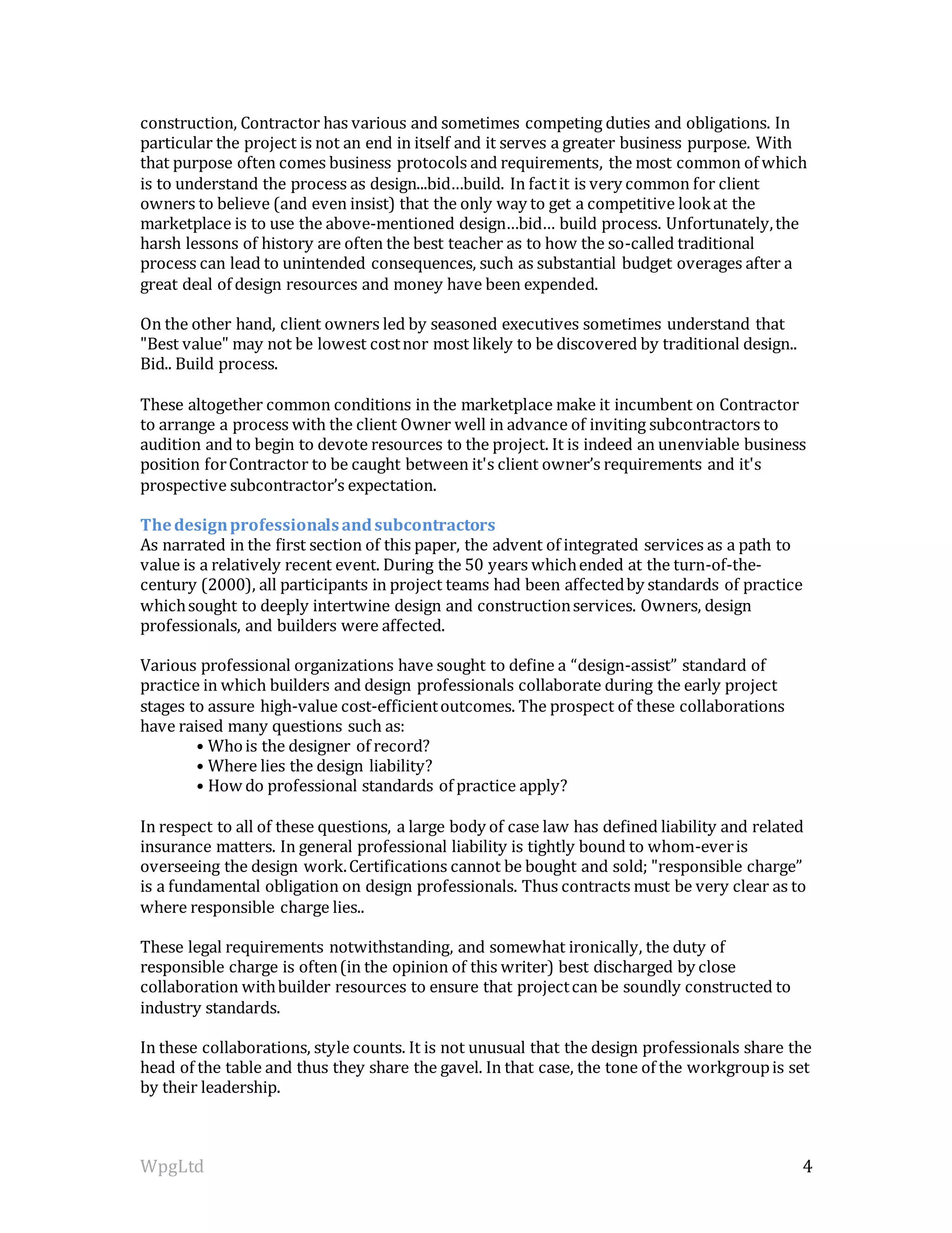 WpgLtd 4
construction, Contractor has various and sometimes competing duties and obligations. In
particular the project is not an end in itself and it serves a greater business purpose. With
that purpose often comes business protocols and requirements, the most common of which
is to understand the process as design...bid…build. In factit is very common for client
owners to believe (and even insist) that the only way to get a competitive lookat the
marketplace is to use the above-mentioned design…bid… build process. Unfortunately,the
harsh lessons of history are often the best teacher as to how the so-called traditional
process can lead to unintended consequences, such as substantial budget overages after a
great deal of design resources and money have been expended.
On the other hand, client owners led by seasoned executives sometimes understand that
"Best value" may not be lowest costnor most likely to be discovered by traditional design..
Bid.. Build process.
These altogether common conditions in the marketplace make it incumbent on Contractor
to arrange a process with the client Owner well in advance of inviting subcontractors to
audition and to begin to devote resources to the project. It is indeed an unenviable business
position forContractor to be caught between it's client owner’s requirements and it's
prospective subcontractor’s expectation.
Thedesignprofessionalsandsubcontractors
As narrated in the first section of this paper, the advent of integrated services as a path to
value is a relatively recent event. During the 50 years whichended at the turn-of-the-
century (2000), all participants in project teams had been affectedby standards of practice
whichsought to deeply intertwine design and constructionservices. Owners, design
professionals, and builders were affected.
Various professional organizations have sought to define a “design-assist” standard of
practice in which builders and design professionals collaborate during the early project
stages to assure high-value cost-efficientoutcomes. The prospect of these collaborations
have raised many questions such as:
• Whois the designer of record?
• Where lies the design liability?
• How do professional standards of practice apply?
In respect to all of these questions, a large body of case law has defined liability and related
insurance matters. In general professional liability is tightly bound to whom-everis
overseeing the design work.Certifications cannot be bought and sold; "responsible charge”
is a fundamental obligation on design professionals. Thus contracts must be very clear as to
where responsible charge lies..
These legal requirements notwithstanding, and somewhat ironically, the duty of
responsible charge is often(in the opinion of this writer) best discharged by close
collaboration withbuilder resources to ensure that projectcan be soundly constructed to
industry standards.
In these collaborations, style counts. It is not unusual that the design professionals share the
head of the table and thus they share the gavel. In that case, the tone of the workgroupis set
by their leadership.
 