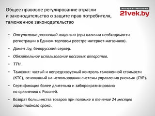 • Отсутствие розничной лицензии (при наличии необходимости
регистрации в Едином торговом реестре интернет-магазинов).
• Домен .by, белорусский сервер.
• Обязательное использование кассовых аппаратов.
• ТТН.
• Таможня: частый и непредсказуемый контроль таможенной стоимости
(КТС), основанный на использовании системы управления рисками (СУР).
• Сертификация более длительна и забюрократизирована
по сравнению с Россией.
• Возврат большинства товаров при поломке в течение 24 месяцев
гарантийного срока.
Общее правовое регулирование отрасли
и законодательство о защите прав потребителя,
таможенное законодательство
 