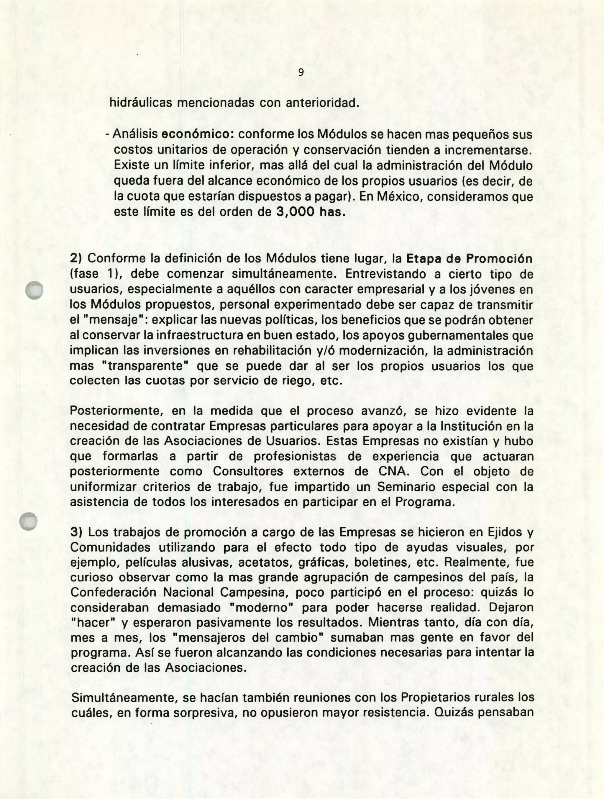 hidráulicas mencionadas con anterioridad.
- Análisis económico: conforme los Módulos se hacen mas pequeños sus
costos unitarios de operación y conservación tienden a incrementarse.
Existe un límite inferior, mas allá del cual la administración del Módulo
queda fuera del alcance económico de los propios usuarios (es decir, de
la cuota que estarían dispuestos a pagar). En México, consideramos que
este límite es del orden de 3,000 has.
Conforme la definición de los Módulos tiene lugar, la Etapa de Promoción
(fase 1), debe comenzar simultáneamente. Entrevistando a cierto tipo de
usuarios, especialmente a aquéllos con caracter empresarial y a los jóvenes en
los Módulos propuestos, personal experimentado debe ser capaz de transmitir
el "mensaje": explicar las nuevas políticas, los beneficios que se podrán obtener
al conservar la infraestructura en buen estado, los apoyos gubernamentales que
implican las inversiones en rehabilitación y/ó modernización, la administración
mas "transparente" que se puede dar al ser los propios usuarios los que
colecten las cuotas por servicio de riego, etc.
Posteriormente, en la medida que el proceso avanzó, se hizo evidente la
necesidad de contratar Empresas particulares para apoyar a la Institución en la
creación de las Asociaciones de Usuarios. Estas Empresas no existían y hubo
que formarlas a partir de profesionistas de experiencia que actuaran
posteriormente como Consultores externos de CNA. Con el objeto de
uniformizar criterios de trabajo, fue impartido un Seminario especial con la
asistencia de todos los interesados en participar en el Programa.
Los trabajos de promoción a cargo de las Empresas se hicieron en Ejidos y
Comunidades utilizando para el efecto todo tipo de ayudas visuales, por
ejemplo, películas alusivas, acetatos, gráficas, boletines, etc. Realmente, fue
curioso observar como la mas grande agrupación de campesinos del país, la
Confederación Nacional Campesina, poco participó en el proceso: quizás lo
consideraban demasiado "moderno" para poder hacerse realidad. Dejaron
"hacer" y esperaron pasivamente los resultados. Mientras tanto, día con día,
mes a mes, los "mensajeros del cambio" sumaban mas gente en favor del
programa. Así se fueron alcanzando las condiciones necesarias para intentar la
creación de las Asociaciones.
Simultáneamente, se hacían también reuniones con los Propietarios rurales los
cuáles, en forma sorpresiva, no opusieron mayor resistencia. Quizás pensaban
 