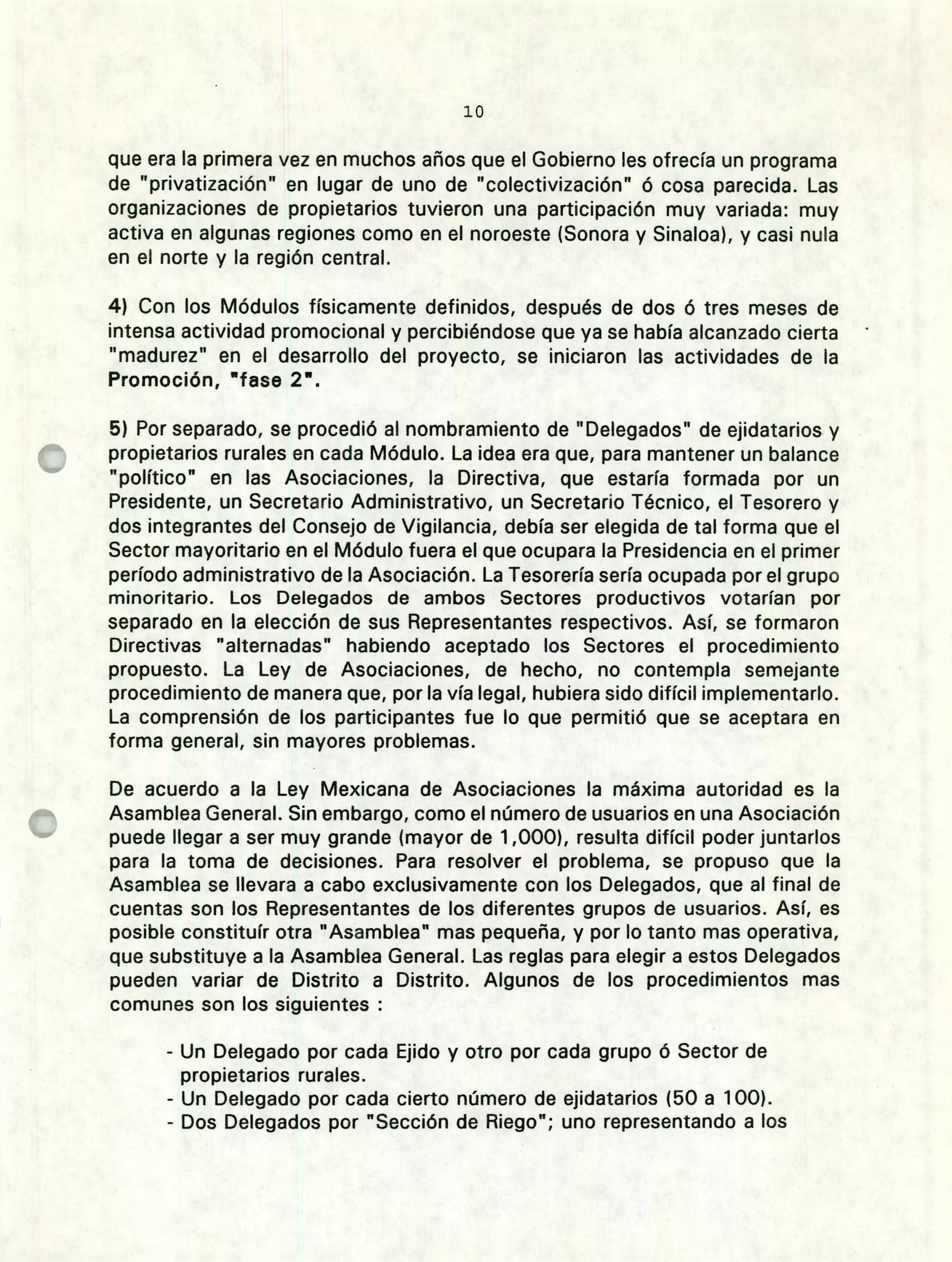 lo
que era la primera vez en muchos años que el Gobierno les ofrecía un programa
de "privatización" en lugar de uno de "colectivización" ó cosa parecida. Las
organizaciones de propietarios tuvieron una participación muy variada: muy
activa en algunas regiones como en el noroeste (Sonora y Sinaloa), y casi nula
en el norte y la región central.
Con los Módulos físicamente definidos, después de dos ó tres meses de
intensa actividad promocional y percibiéndose que ya se había alcanzado cierta
"madurez" en el desarrollo del proyecto, se iniciaron las actividades de la
Promoción, fase 2.
Por separado, se procedió al nombramiento de "Delegados" de ejidatarios y
propietarios rurales en cada Módulo. La idea era que, para mantener un balance
"político" en las Asociaciones, la Directiva, que estaría formada por un
Presidente, un Secretario Administrativo, un Secretario Técnico, el Tesorero y
dos integrantes del Consejo de Vigilancia, debía ser elegida de tal forma que el
Sector mayoritario en el Módulo fuera el que ocupara la Presidencia en el primer
período administrativo de la Asociación. La Tesorería sería ocupada por el grupo
minoritario. Los Delegados de ambos Sectores productivos votarían por
separado en la elección de sus Representantes respectivos. Así, se formaron
Directivas "alternadas" habiendo aceptado los Sectores el procedimiento
propuesto. La Ley de Asociaciones, de hecho, no contempla semejante
procedimiento de manera que, por la vía legal, hubiera sido difícil implementarlo.
La comprensión de los participantes fue lo que permitió que se aceptara en
forma general, sin mayores problemas.
De acuerdo a la Ley Mexicana de Asociaciones la máxima autoridad es la
Asamblea General. Sin embargo, como el número de usuarios en una Asociación
puede llegar a ser muy grande (mayor de 1 ,000), resulta difícil poder juntarlos
para la toma de decisiones. Para resolver el problema, se propuso que la
Asamblea se llevara a cabo exclusivamente con los Delegados, que al final de
cuentas son los Representantes de los diferentes grupos de usuarios. Así, es
posible constituír otra "Asamblea" mas pequeña, y por lo tanto mas operativa,
que substituye a la Asamblea General. Las reglas para elegir a estos Delegados
pueden variar de Distrito a Distrito. Algunos de los procedimientos mas
comunes son los siguientes
- Un Delegado por cada Ejido y otro por cada grupo ó Sector de
propietarios rurales.
- Un Delegado por cada cierto número de ejidatarios (50 a 100).
- Dos Delegados por "Sección de Riego"; uno representando a los
 