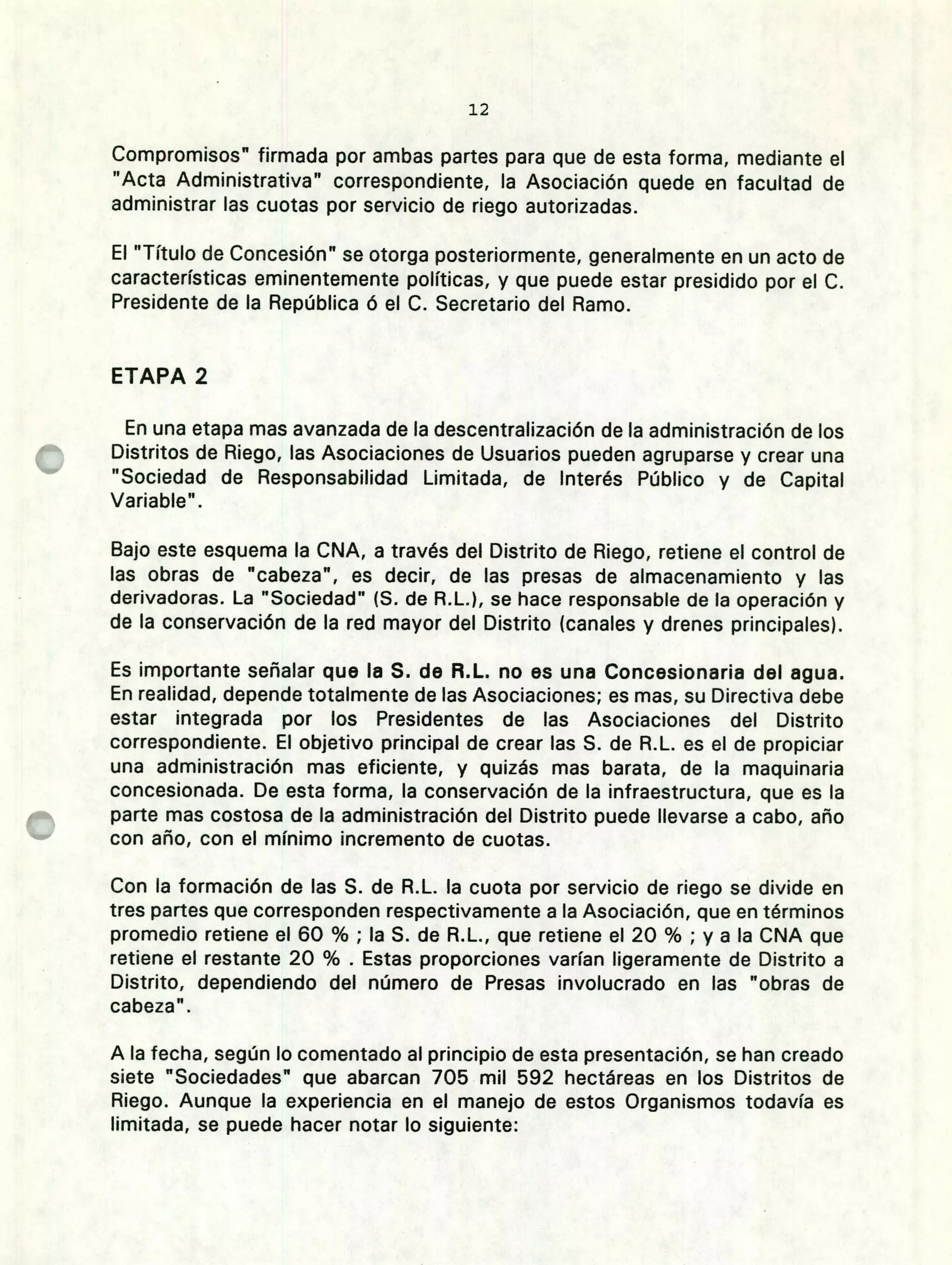 12
Compromisos" firmada por ambas partes para que de esta forma, mediante el
"Acta Administrativa" correspondiente, la Asociación quede en facultad de
administrar las cuotas por servicio de riego autorizadas.
El "Título de Concesión" se otorga posteriormente, generalmente en un acto de
características eminentemente políticas, y que puede estar presidido por el C.
Presidente de la República ó el C. Secretario del Ramo.
ETAPA 2
En una etapa mas avanzada de la descentralización de la administración de los
Distritos de Riego, las Asociaciones de Usuarios pueden agruparse y crear una
"Sociedad de Responsabilidad Limitada, de Interés Público y de Capital
Variable".
Bajo este esquema la CNA, a través del Distrito de Riego, retiene el control de
las obras de "cabeza", es decir, de las presas de almacenamiento y las
derivadoras. La "Sociedad" (5. de R.L.), se hace responsable de la operación y
de la conservación de la red mayor del Distrito (canales y drenes principales).
Es importante señalar que la S. de R.L. no es una Concesionaria del agua.
En realidad, depende totalmente de las Asociaciones; es mas, su Directiva debe
estar integrada por los Presidentes de las Asociaciones del Distrito
correspondiente. El objetivo principal de crear las S. de R.L. es el de propiciar
una administración mas eficiente, y quizás mas barata, de la maquinaria
concesionada. De esta forma, la conservación de la infraestructura, que es la
parte mas costosa de la administración del Distrito puede llevarse a cabo, año
con año, con el mínimo incremento de cuotas.
Con la formación de las S. de R.L. la cuota por servicio de riego se divide en
tres partes que corresponden respectivamente a la Asociación, que en términos
promedio retiene el 60 % ; la S. de R.L., que retiene el 20 % ; y a la CNA que
retiene el restante 20 % . Estas proporciones varían ligeramente de Distrito a
Distrito, dependiendo del número de Presas involucrado en las "obras de
cabeza".
A la fecha, según lo comentado al principio de esta presentación, se han creado
siete "Sociedades" que abarcan 705 mil 592 hectáreas en los Distritos de
Riego. Aunque la experiencia en el manejo de estos Organismos todavía es
limitada, se puede hacer notar lo siguiente:
 