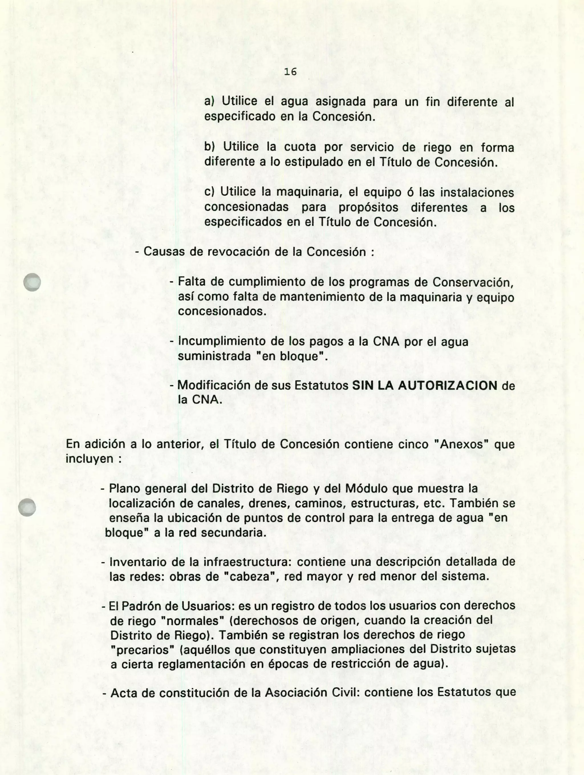 le
Utilice el agua asignada para un fin diferente al
especificado en la Concesión.
Utilice la cuota por servicio de riego en forma
diferente a lo estipulado en el Título de Concesión.
Utilice la maquinaria, el equipo ó las instalaciones
concesionadas para propósitos diferentes a los
especificados en el Título de Concesión.
- Causas de revocación de la Concesión
- Falta de cumplimiento de los programas de Conservación,
así como falta de mantenimiento de la maquinaria y equipo
concesionados.
- Incumplimiento de los pagos a la CNA por el agua
suministrada "en bloque't.
- Modificación de sus Estatutos SIN LA AUTORIZACION de
la CNA.
En adición a lo anterior, el Título de Concesión contiene cinco "Anexos" que
incluyen
- Plano general del Distrito de Riego y del Módulo que muestra la
localización de canales, drenes, caminos, estructuras, etc. También se
enseña la ubicación de puntos de control para la entrega de agua "en
bloque" a la red secundaria.
- Inventario de la infraestructura: contiene una descripción detallada de
las redes: obras de "cabeza", red mayor y red menor del sistema.
- El Padrón de Usuarios: es un registro de todos los usuarios con derechos
de riego "normales" (derechosos de origen, cuando la creación del
Distrito de Riego). También se registran los derechos de riego
"precarios" (aquéllos que constituyen ampliaciones del Distrito sujetas
a cierta reglamentación en épocas de restricción de agua).
- Acta de constitución de la Asociación Civil: contiene los Estatutos que
 