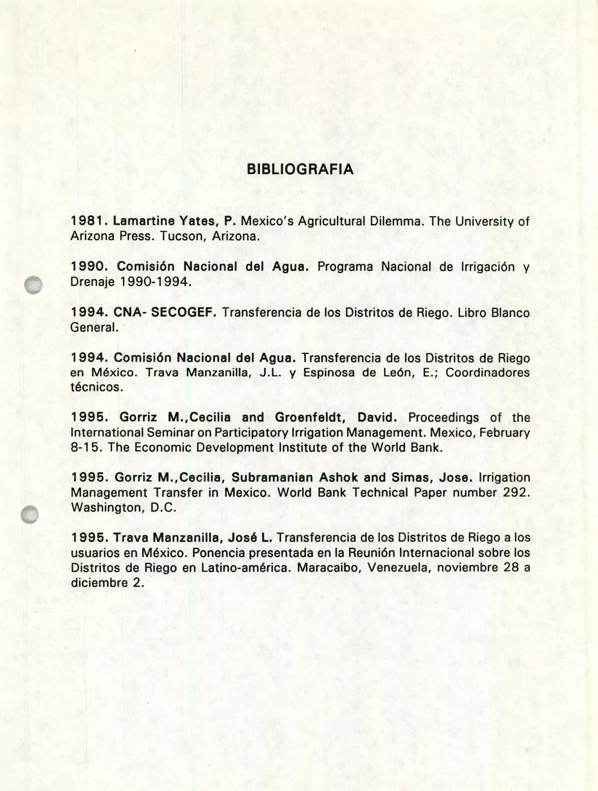 BIBLIOGRAFIA
1981. Lamartine Yates, P. Mexico's Agricultural Dilemma. The University of
Arizona Press. Tucson, Arizona.
1990. Comisión Nacional del Agua. Programa Nacional de Irrigación y
Drenaje 1990-1994.
1994.CNA- SECOGEF. Transferencia de los Distritos de Riego. Libro Blanco
General.
1994.Comisión Nacional del Agua. Transferencia de los Distritos de Riego
en México. Trava Manzanilla, J.L. y Espinosa de León, E.; Coordinadores
técnicos.
1995. Gorriz M.,Cecilia and Groenfeldt, David. Proceedings of the
International Seminar on Participatory Irrigation Management. Mexico, February
8-1 5. The Economic Development Institute of the World Bank.
1995. Gorriz M.,Cecilia, Subramanian Ashok and Simas, Jose. Irrigation
Management Transfer in Mexico. World Bank Technical Paper number 292.
Washington, D.C.
1995.Trava Manzanilla, José L. Transferencia de los Distritos de Riego a los
usuarios en México. Ponencia presentada en la Reunión Internacional sobre los
Distritos de Riego en Latino-américa. Maracaibo, Venezuela, noviembre 28 a
diciembre 2.
 