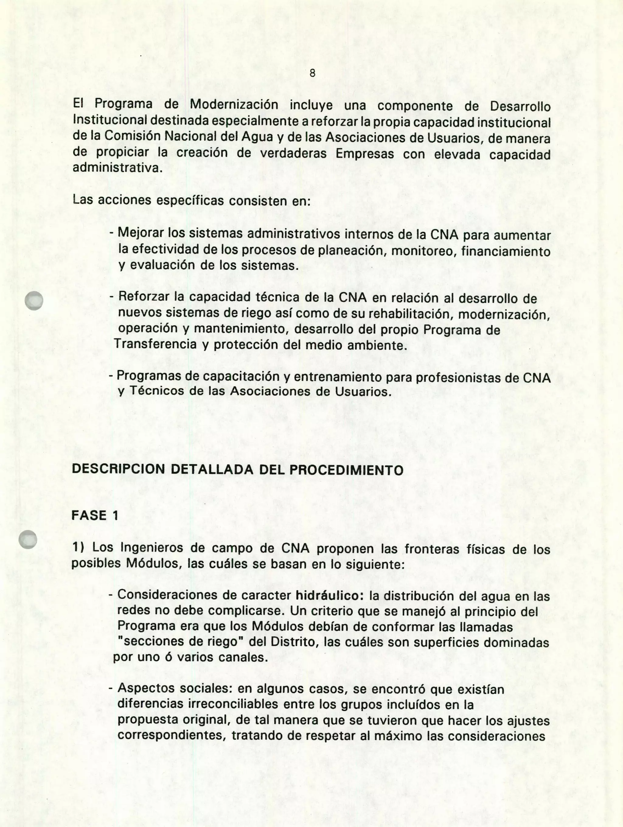 E]
El Programa de Modernización incluye una componente de Desarrollo
Institucional destinada especialmente a reforzar la propia capacidad institucional
de la Comisión Nacional del Agua y de las Asociaciones de Usuarios, de manera
de propiciar la creación de verdaderas Empresas con elevada capacidad
administrativa.
Las acciones específicas consisten en:
- Mejorar los sistemas administrativos internos de la CNA para aumentar
la efectividad de los procesos de planeación, monitoreo, financiamiento
y evaluación de los sistemas.
- Reforzar la capacidad técnica de la CNA en relación al desarrollo de
nuevos sistemas de riego así como de su rehabilitación, modernización,
operación y mantenimiento, desarrollo del propio Programa de
Transferencia y protección del medio ambiente.
- Programas de capacitación y entrenamiento para prof esionistas de CNA
y Técnicos de las Asociaciones de Usuarios.
DESCRIPCION DETALLADA DEL PROCEDIMIENTO
FASE 1
1) Los Ingenieros de campo de CNA proponen las fronteras físicas de los
posibles Módulos, las cuáles se basan en lo siguiente:
- Consideraciones de caracter hidráulico: la distribución del agua en las
redes no debe complicarse. Un criterio que se manejó al principio del
Programa era que los Módulos debían de conformar las llamadas
"secciones de riego" del Distrito, las cuáles son superficies dominadas
por uno ó varios canales.
- Aspectos sociales: en algunos casos, se encontró que existían
diferencias irreconciliables entre los grupos incluídos en la
propuesta original, de tal manera que se tuvieron que hacer los ajustes
correspondientes, tratando de respetar al máximo las consideraciones
 