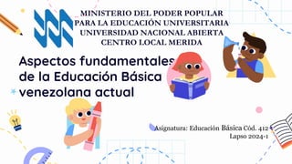 Aspectos fundamentales
de la Educación Básica
venezolana actual
Asignatura: Educación Básica Cód. 412
Lapso 2024-1
MINISTERIO DEL PODER POPULAR
PARA LA EDUCACIÓN UNIVERSITARIA
UNIVERSIDAD NACIONAL ABIERTA
CENTRO LOCAL MERIDA
 
