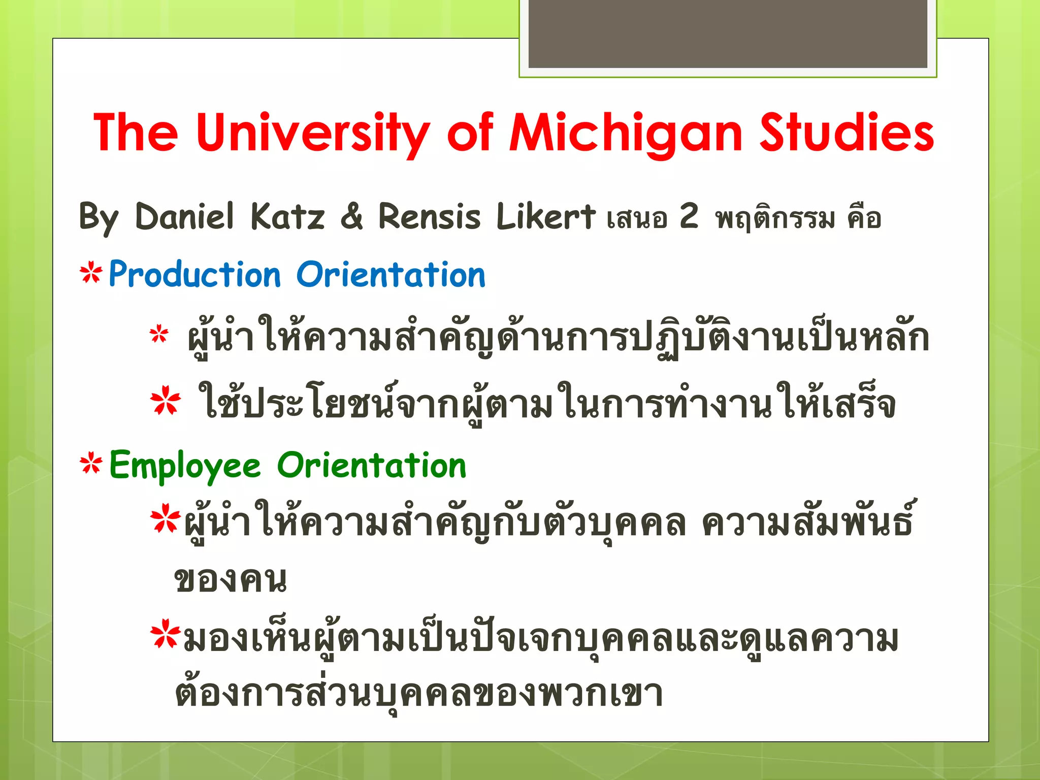 The University of Michigan Studies 
By Daniel Katz & Rensis Likert เสนอ 2 พฤติกรรม คือ 
✿ Production Orientation 
✿ ผู้นำให้ความสำคัญด้านการปฏิบัติงานเป็นหลัก 
✿ ใช้ประโยชน์จากผู้ตามในการทำงานให้เสร็จ 
✿Employee Orientation 
✿ผู้นำให้ความสำคัญกับตัวบุคคล ความสัมพันธ์ 
ของคน 
✿มองเห็นผู้ตามเป็นปัจเจกบุคคลและดูแลความ 
ต้องการส่วนบุคคลของพวกเขา 
 