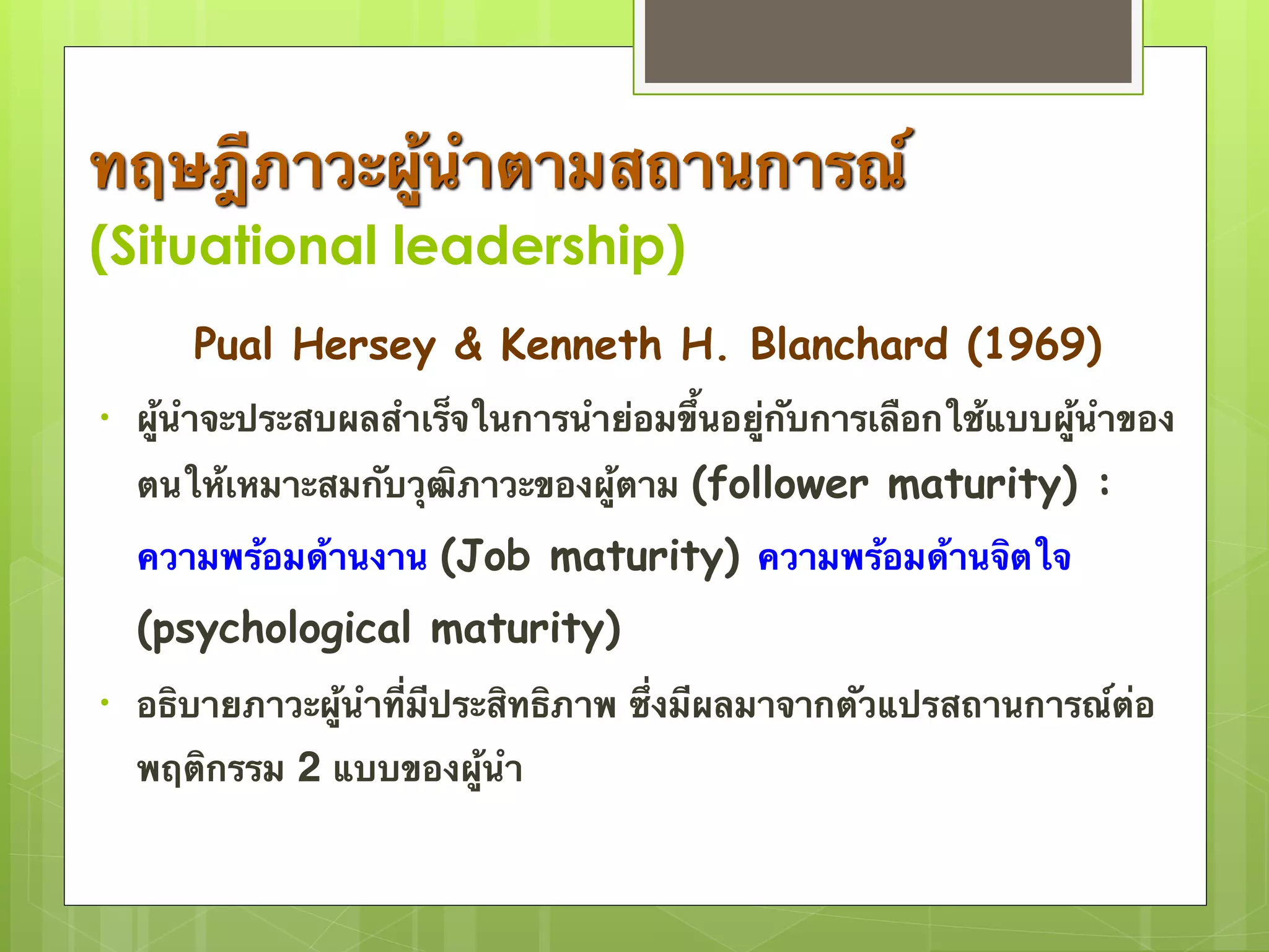 ทฤษฎีภาวะผู้นำตามสถานการณ์ 
(Situational leadership) 
Pual Hersey & Kenneth H. Blanchard (1969) 
• ผู้นำจะประสบผลสำเร็จในการนำย่อมขึ้นอยู่กับการเลือกใช้แบบผู้นำของ 
ตนให้เหมาะสมกับวุฒิภาวะของผู้ตาม (follower maturity) : 
ความพร้อมด้านงาน (Job maturity) ความพร้อมด้านจิตใจ 
(psychological maturity) 
• อธิบายภาวะผู้นำที่มีประสิทธิภาพ ซึ่งมีผลมาจากตัวแปรสถานการณ์ต่อ 
พฤติกรรม 2 แบบของผู้นำ 
 