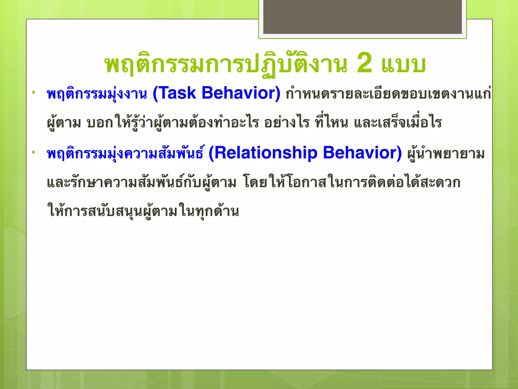 พฤติกรรมการปฏิบัติงาน 2 แบบ 
• พฤติกรรมมุ่งงาน (Task Behavior) กำหนดรายละเอียดขอบเขตงานแก่ 
ผู้ตาม บอกให้รู้ว่าผู้ตามต้องทำอะไร อย่างไร ที่ไหน และเสร็จเมื่อไร 
• พฤติกรรมมุ่งความสัมพันธ์ (Relationship Behavior) ผู้นำพยายาม 
และรักษาความสัมพันธ์กับผู้ตาม โดยให้โอกาสในการติดต่อได้สะดวก 
ให้การสนับสนุนผู้ตามในทุกด้าน 
 