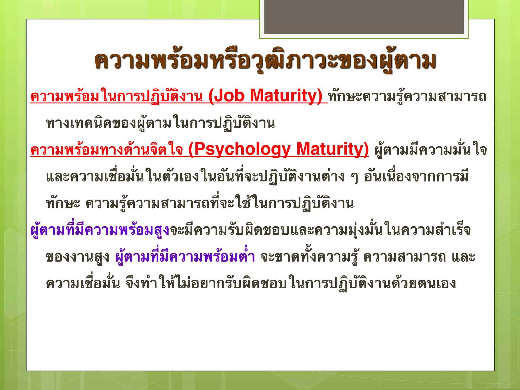 ความพร้อมหรือวุฒิภาวะของผู้ตาม 
ความพร้อมในการปฏิบัติงาน (Job Maturity) ทักษะความรู้ความสามารถ 
ทางเทคนิคของผู้ตามในการปฏิบัติงาน 
ความพร้อมทางด้านจิตใจ (Psychology Maturity) ผู้ตามมีความมั่นใจ 
และความเชื่อมั่นในตัวเองในอันที่จะปฏิบัติงานต่าง ๆ อันเนื่องจากการมี 
ทักษะ ความรู้ความสามารถที่จะใช้ในการปฏิบัติงาน 
ผู้ตามที่มีความพร้อมสูงจะมีความรับผิดชอบและความมุ่งมั่นในความสำเร็จ 
ของงานสูง ผู้ตามที่มีความพร้อมต่ำ จะขาดทั้งความรู้ ความสามารถ และ 
ความเชื่อมั่น จึงทำให้ไม่อยากรับผิดชอบในการปฏิบัติงานด้วยตนเอง 
 