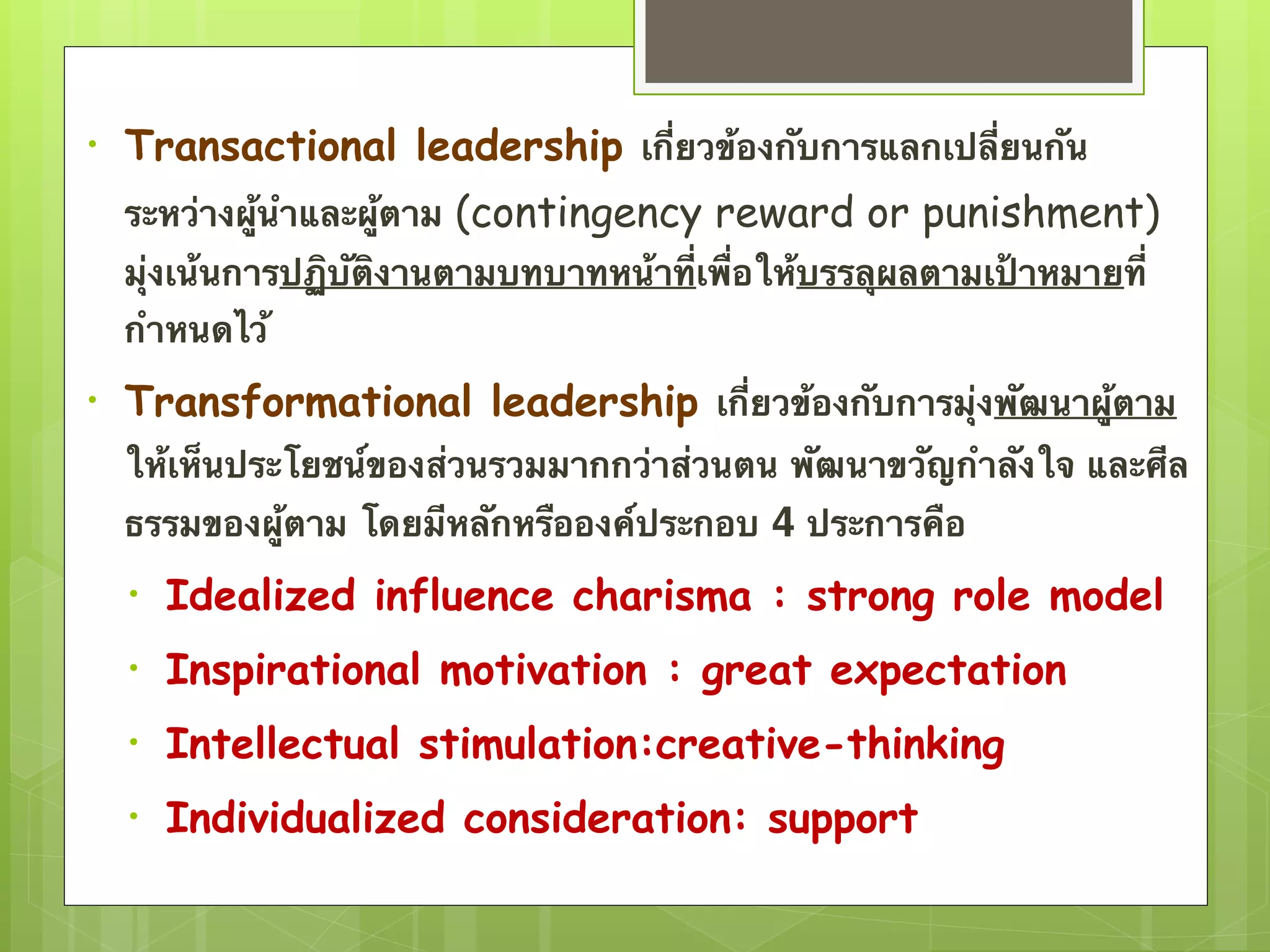 • Transactional leadership เกี่ยวข้องกับการแลกเปลี่ยนกัน 
ระหว่างผู้นำและผู้ตาม (contingency reward or punishment) 
มุ่งเน้นการปฏิบัติงานตามบทบาทหน้าที่เพื่อให้บรรลุผลตามเป้าหมายที่ 
กำหนดไว้ 
• Transformational leadership เกี่ยวข้องกับการมุ่งพัฒนาผู้ตาม 
ให้เห็นประโยชน์ของส่วนรวมมากกว่าส่วนตน พัฒนาขวัญกำลังใจ และศีล 
ธรรมของผู้ตาม โดยมีหลักหรือองค์ประกอบ 4 ประการคือ 
• Idealized influence charisma : strong role model 
• Inspirational motivation : great expectation 
• Intellectual stimulation:creative-thinking 
• Individualized consideration: support 
 