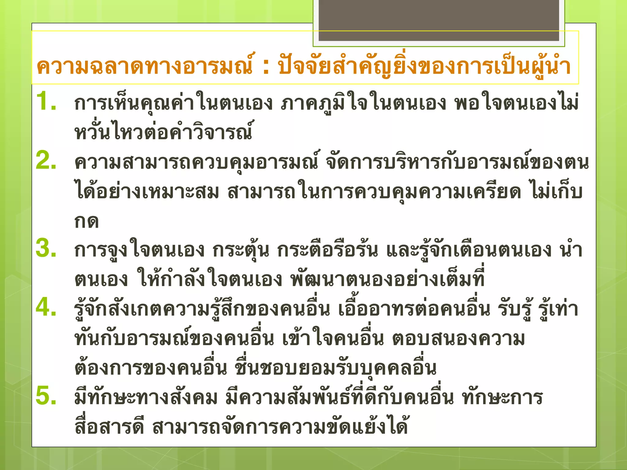 ความฉลาดทางอารมณ์ : ปัจจัยสำคัญยิ่งของการเป็นผู้นำ 
1. การเห็นคุณค่าในตนเอง ภาคภูมิใจในตนเอง พอใจตนเองไม่ 
หวั่นไหวต่อคำวิจารณ์ 
2. ความสามารถควบคุมอารมณ์ จัดการบริหารกับอารมณ์ของตน 
ได้อย่างเหมาะสม สามารถในการควบคุมความเครียด ไม่เก็บ 
กด 
3. การจูงใจตนเอง กระตุ้น กระตือรือร้น และรู้จักเตือนตนเอง นำ 
ตนเอง ให้กำลังใจตนเอง พัฒนาตนองอย่างเต็มที่ 
4. รู้จักสังเกตความรู้สึกของคนอื่น เอื้ออาทรต่อคนอื่น รับรู้ รู้เท่า 
ทันกับอารมณ์ของคนอื่น เข้าใจคนอื่น ตอบสนองความ 
ต้องการของคนอื่น ชื่นชอบยอมรับบุคคลอื่น 
5. มีทักษะทางสังคม มีความสัมพันธ์ที่ดีกับคนอื่น ทักษะการ 
สื่อสารดี สามารถจัดการความขัดแย้งได้ 
 