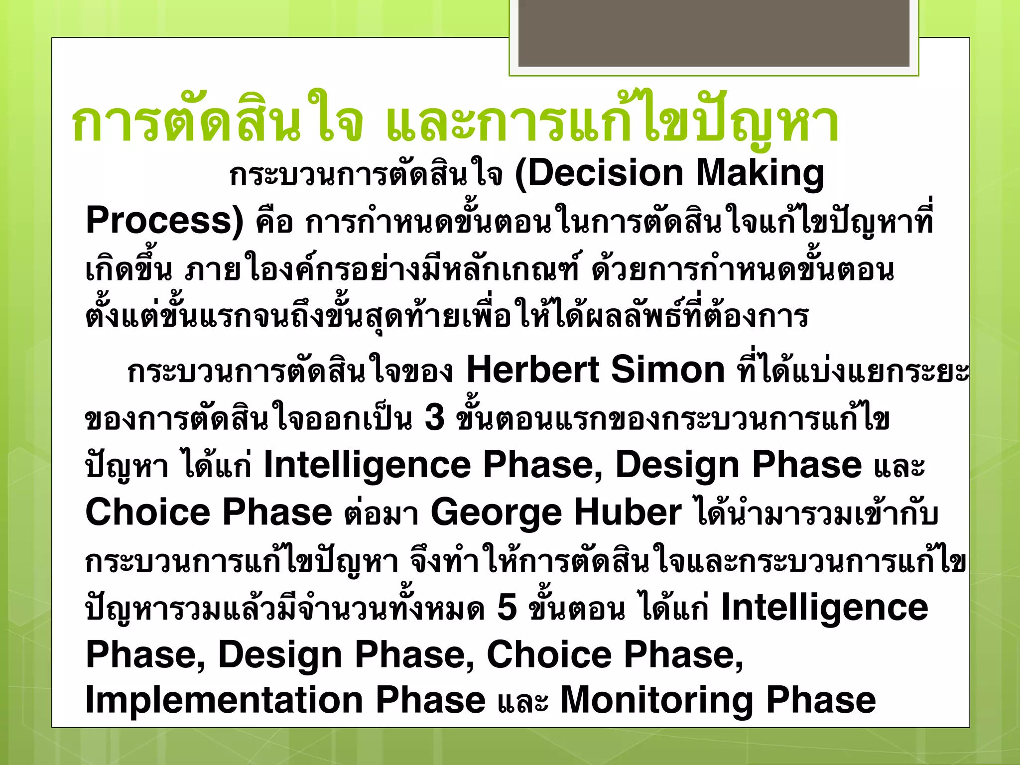 การตัดสินใจ และการแก้ไขปัญหา 
กระบวนการตัดสินใจ (Decision Making 
Process) คือ การกำหนดขั้นตอนในการตัดสินใจแก้ไขปัญหาที่ 
เกิดขึ้น ภายใองค์กรอย่างมีหลักเกณฑ์ ด้วยการกำหนดขั้นตอน 
ตั้งแต่ขั้นแรกจนถึงขั้นสุดท้ายเพื่อให้ได้ผลลัพธ์ที่ต้องการ 
กระบวนการตัดสินใจของ Herbert Simon ที่ได้แบ่งแยกระยะ 
ของการตัดสินใจออกเป็น 3 ขั้นตอนแรกของกระบวนการแก้ไข 
ปัญหา ได้แก่ Intelligence Phase, Design Phase และ 
Choice Phase ต่อมา George Huber ได้นำมารวมเข้ากับ 
กระบวนการแก้ไขปัญหา จึงทำให้การตัดสินใจและกระบวนการแก้ไข 
ปัญหารวมแล้วมีจำนวนทั้งหมด 5 ขั้นตอน ได้แก่ Intelligence 
Phase, Design Phase, Choice Phase, 
Implementation Phase และ Monitoring Phase 
 