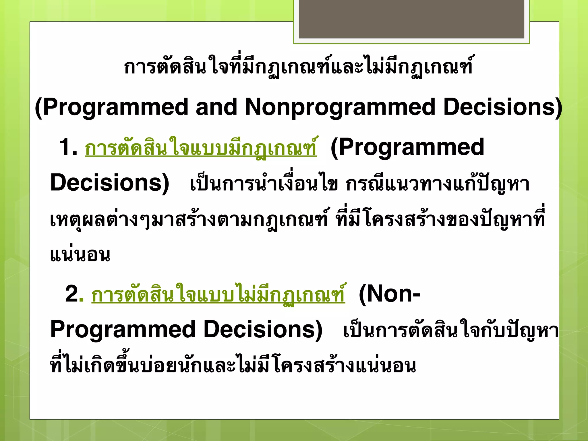 การตัดสินใจที่มีกฏเกณฑ์และไม่มีกฏเกณฑ์ 
(Programmed and Nonprogrammed Decisions) 
1. การตัดสินใจแบบมีกฎเกณฑ์ (Programmed 
Decisions) เป็นการนำเงื่อนไข กรณีแนวทางแก้ปัญหา 
เหตุผลต่างๆมาสร้างตามกฎเกณฑ์ ที่มีโครงสร้างของปัญหาที่ 
แน่นอน 
2. การตัดสินใจแบบไม่มีกฏเกณฑ์ (Non- 
Programmed Decisions) เป็นการตัดสินใจกับปัญหา 
ที่ไม่เกิดขึ้นบ่อยนักและไม่มีโครงสร้างแน่นอน 
 