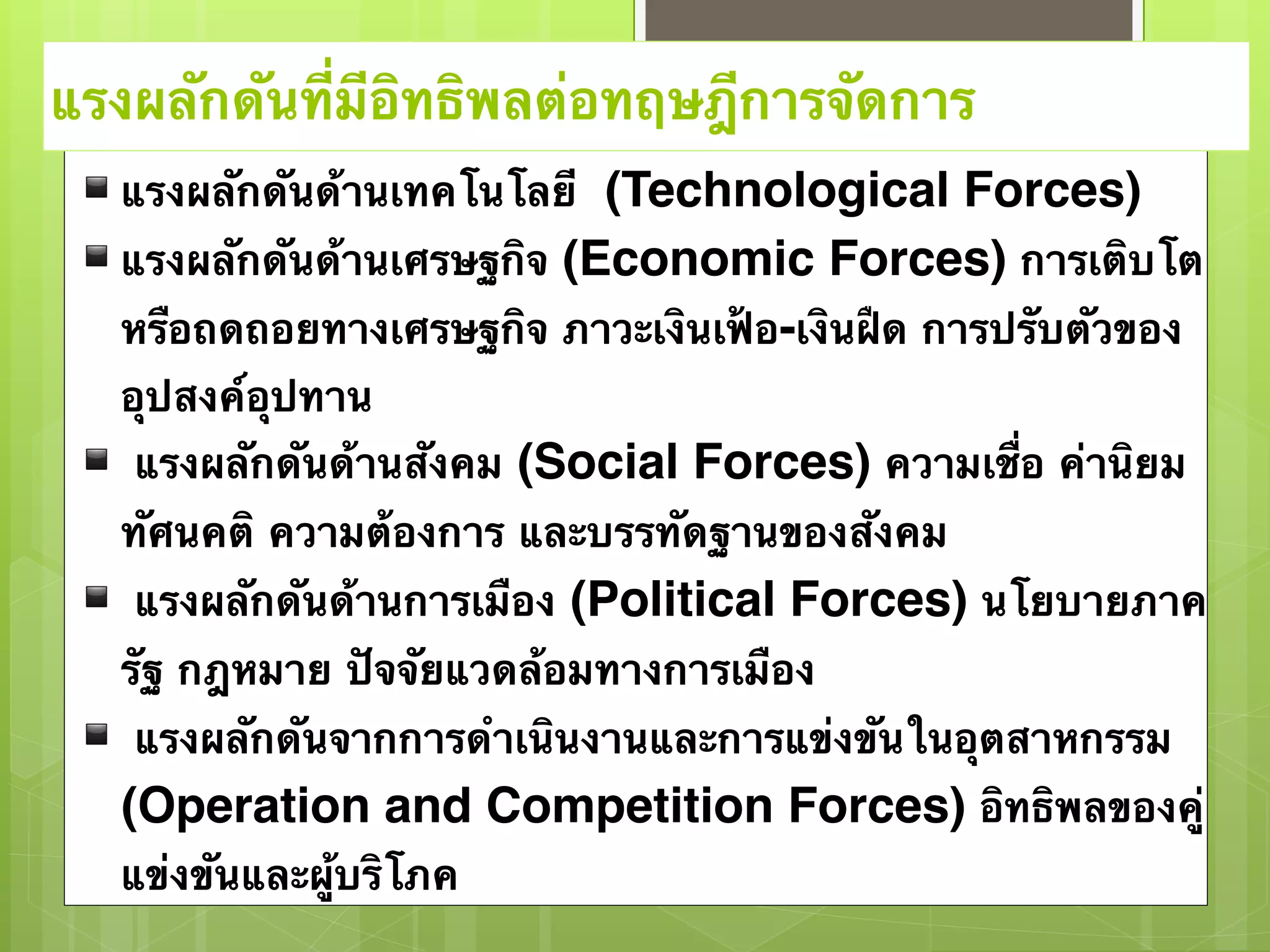 แรงผลักดันที่มีอิทธิพลต่อทฤษฎีการจัดการ 
▪แรงผลักดันด้านเทคโนโลยี (Technological Forces) 
▪แรงผลักดันด้านเศรษฐกิจ (Economic Forces) การเติบโต 
หรือถดถอยทางเศรษฐกิจ ภาวะเงินเฟ้อ-เงินฝืด การปรับตัวของ 
อุปสงค์อุปทาน 
▪ แรงผลักดันด้านสังคม (Social Forces) ความเชื่อ ค่านิยม 
ทัศนคติ ความต้องการ และบรรทัดฐานของสังคม 
▪ แรงผลักดันด้านการเมือง (Political Forces) นโยบายภาค 
รัฐ กฎหมาย ปัจจัยแวดล้อมทางการเมือง 
▪ แรงผลักดันจากการดำเนินงานและการแข่งขันในอุตสาหกรรม 
(Operation and Competition Forces) อิทธิพลของคู่ 
แข่งขันและผู้บริโภค 
 