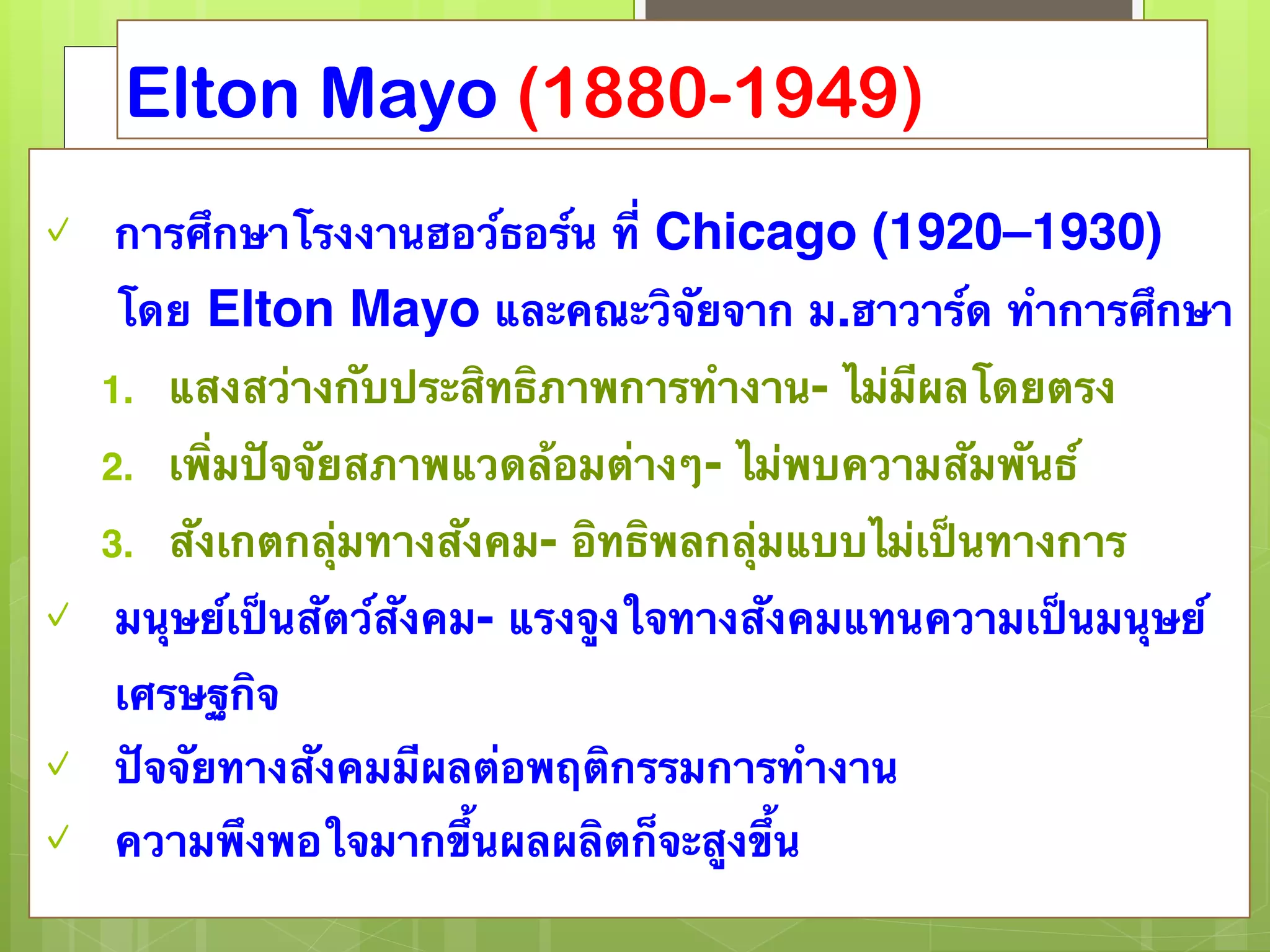 Elton Mayo (1880-1949) 
✓ การศึกษาโรงงานฮอว์ธอร์น ที่ Chicago (1920–1930) 
โดย Elton Mayo และคณะวิจัยจาก ม.ฮาวาร์ด ทำการศึกษา 
1. แสงสว่างกับประสิทธิภาพการทำงาน- ไม่มีผลโดยตรง 
2. เพิ่มปัจจัยสภาพแวดล้อมต่างๆ- ไม่พบความสัมพันธ์ 
3. สังเกตกลุ่มทางสังคม- อิทธิพลกลุ่มแบบไม่เป็นทางการ 
✓ มนุษย์เป็นสัตว์สังคม- แรงจูงใจทางสังคมแทนความเป็นมนุษย์ 
เศรษฐกิจ 
✓ ปัจจัยทางสังคมมีผลต่อพฤติกรรมการทำงาน 
✓ ความพึงพอใจมากขึ้นผลผลิตก็จะสูงขึ้น 
 