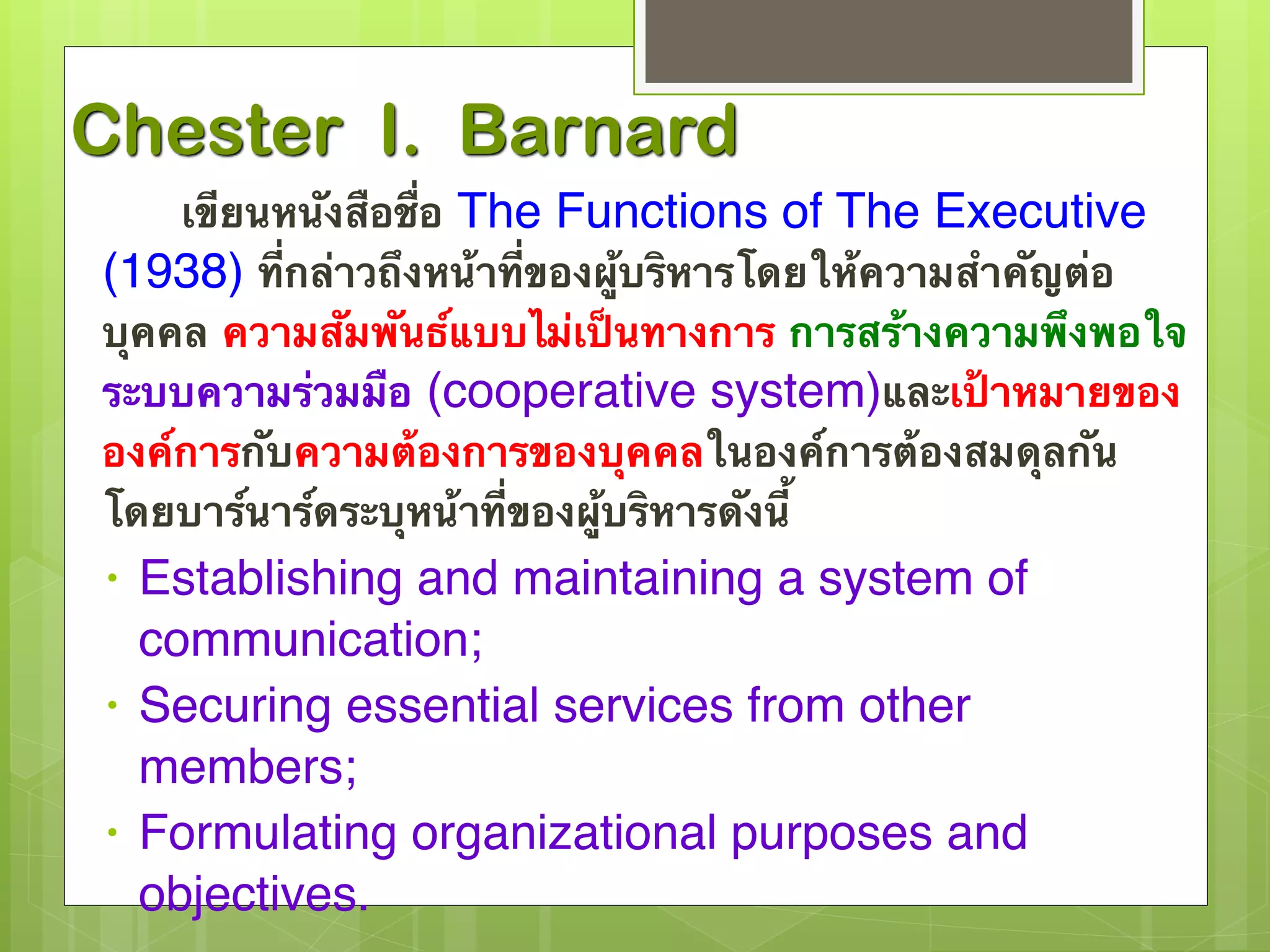 Chester I. Barnard 
เขียนหนังสือชื่อ The Functions of The Executive 
(1938) ที่กล่าวถึงหน้าที่ของผู้บริหารโดยให้ความสำคัญต่อ 
บุคคล ความสัมพันธ์แบบไม่เป็นทางการ การสร้างความพึงพอใจ 
ระบบความร่วมมือ (cooperative system)และเป้าหมายของ 
องค์การกับความต้องการของบุคคลในองค์การต้องสมดุลกัน 
โดยบาร์นาร์ดระบุหน้าที่ของผู้บริหารดังนี้ 
• Establishing and maintaining a system of 
communication; 
• Securing essential services from other 
members; 
• Formulating organizational purposes and 
objectives. 
 