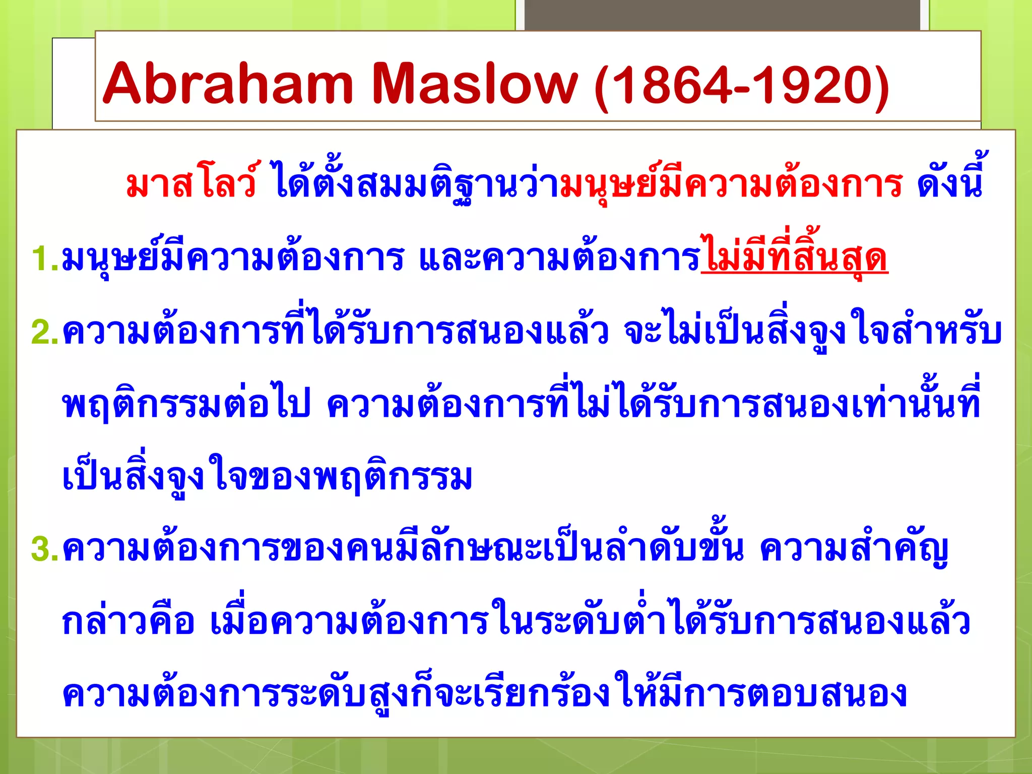Abraham Maslow (1864-1920) 
มาสโลว์ ได้ตั้งสมมติฐานว่ามนุษย์มีความต้องการ ดังนี้ 
1.มนุษย์มีความต้องการ และความต้องการไม่มีที่สิ้นสุด 
2.ความต้องการที่ได้รับการสนองแล้ว จะไม่เป็นสิ่งจูงใจสำหรับ 
พฤติกรรมต่อไป ความต้องการที่ไม่ได้รับการสนองเท่านั้นที่ 
เป็นสิ่งจูงใจของพฤติกรรม 
3.ความต้องการของคนมีลักษณะเป็นลำดับขั้น ความสำคัญ 
กล่าวคือ เมื่อความต้องการในระดับต่ำได้รับการสนองแล้ว 
ความต้องการระดับสูงก็จะเรียกร้องให้มีการตอบสนอง 
 