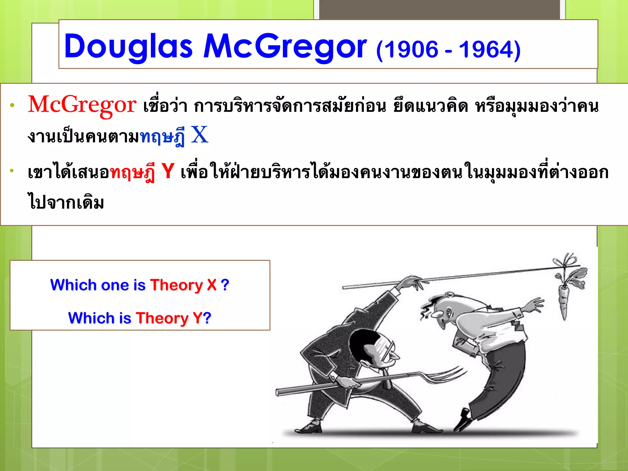 Douglas McGregor (1906 - 1964) 
• McGregor เชื่อว่า การบริหารจัดการสมัยก่อน ยึดแนวคิด หรือมุมมองว่าคน 
งานเป็นคนตามทฤษฎี X 
• เขาได้เสนอทฤษฎี Y เพื่อให้ฝ่ายบริหารได้มองคนงานของตนในมุมมองที่ต่างออก 
ไปจากเดิม 
Which one is Theory X ? 
Which is Theory Y? 
 