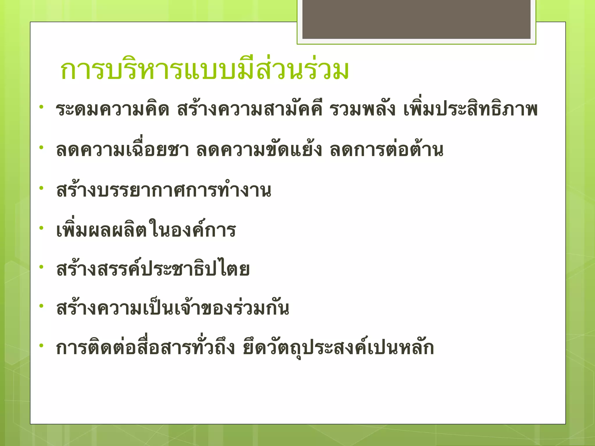 การบริหารแบบมีส่วนร่วม 
• ระดมความคิด สร้างความสามัคคี รวมพลัง เพิ่มประสิทธิภาพ 
• ลดความเฉื่อยชา ลดความขัดแย้ง ลดการต่อต้าน 
• สร้างบรรยากาศการทำงาน 
• เพิ่มผลผลิตในองค์การ 
• สร้างสรรค์ประชาธิปไตย 
• สร้างความเป็นเจ้าของร่วมกัน 
• การติดต่อสื่อสารทั่วถึง ยึดวัตถุประสงค์เปนหลัก 
 