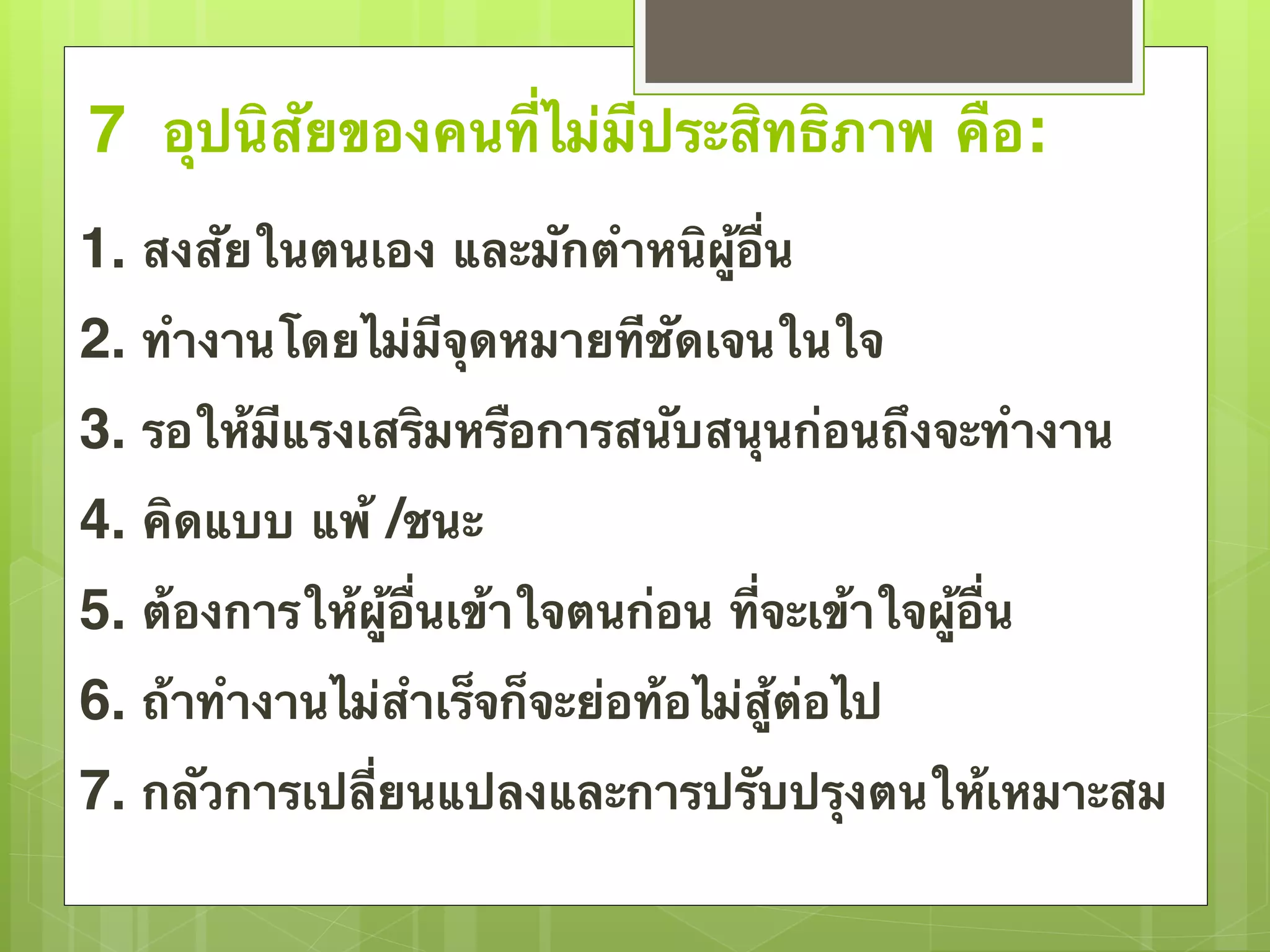 7 อุปนิสัยของคนที่ไม่มีประสิทธิภาพ คือ: 
1. สงสัยในตนเอง และมักตำหนิผู้อื่น 
2. ทำงานโดยไม่มีจุดหมายทีชัดเจนในใจ 
3. รอให้มีแรงเสริมหรือการสนับสนุนก่อนถึงจะทำงาน 
4. คิดแบบ แพ้ /ชนะ 
5. ต้องการให้ผู้อื่นเข้าใจตนก่อน ที่จะเข้าใจผู้อื่น 
6. ถ้าทำงานไม่สำเร็จก็จะย่อท้อไม่สู้ต่อไป 
7. กลัวการเปลี่ยนแปลงและการปรับปรุงตนให้เหมาะสม 
 