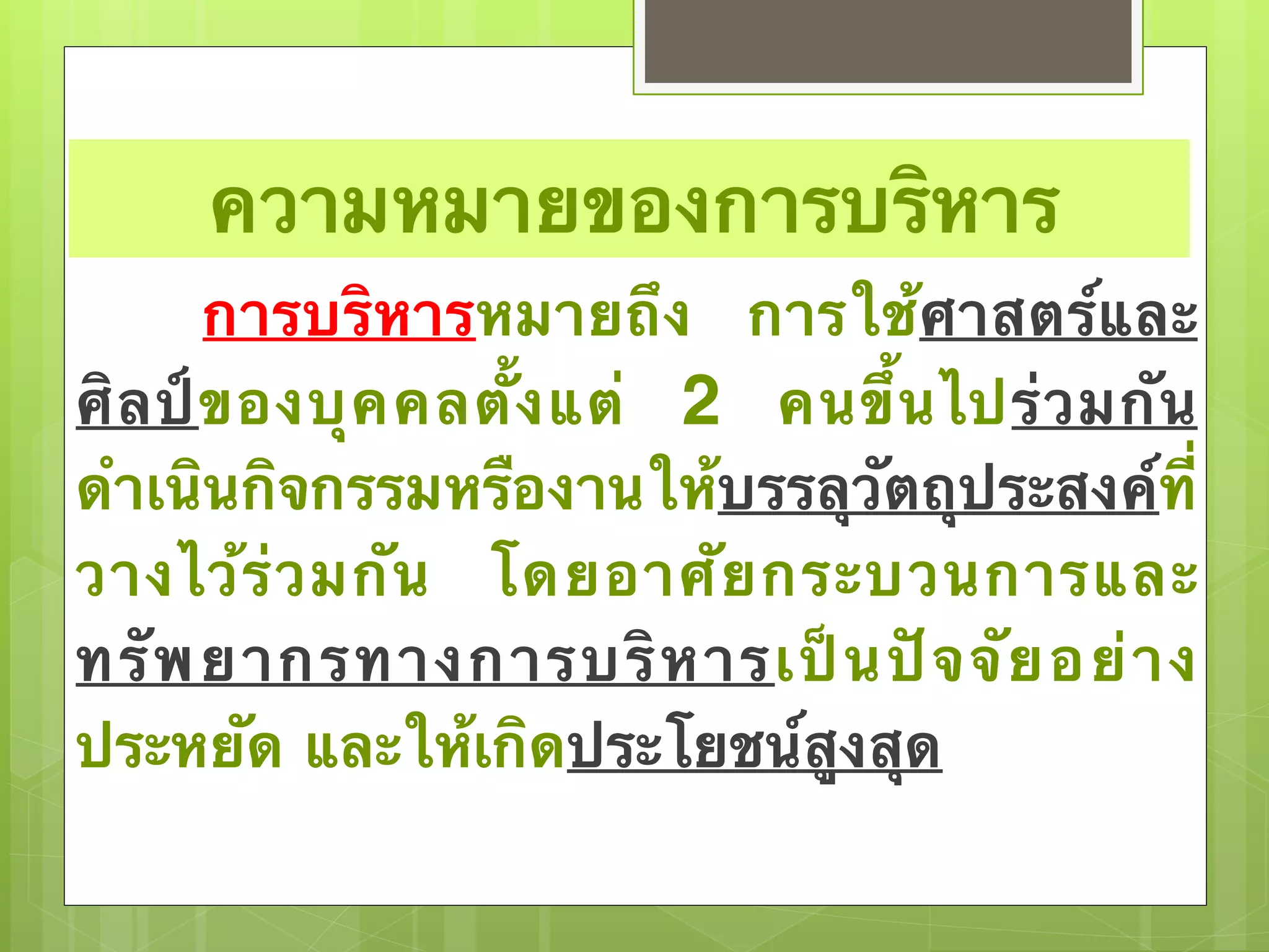 ความหมายของการบริหาร 
การบริหารหมายถึง การใช้ศาสตร์และ 
ศิลป์ของบุคคลตั้งแต่ 2 คนขึ้นไปร่วมกัน 
ดำเนินกิจกรรมหรืองานให้บรรลุวัตถุประสงค์ที่ 
วางไว้ร่วมกัน โดยอาศัยกระบวนการและ 
ทรัพยากรทางการบริหารเป็นปัจจัยอย่าง 
ประหยัด และให้เกิดประโยชน์สูงสุด 
 