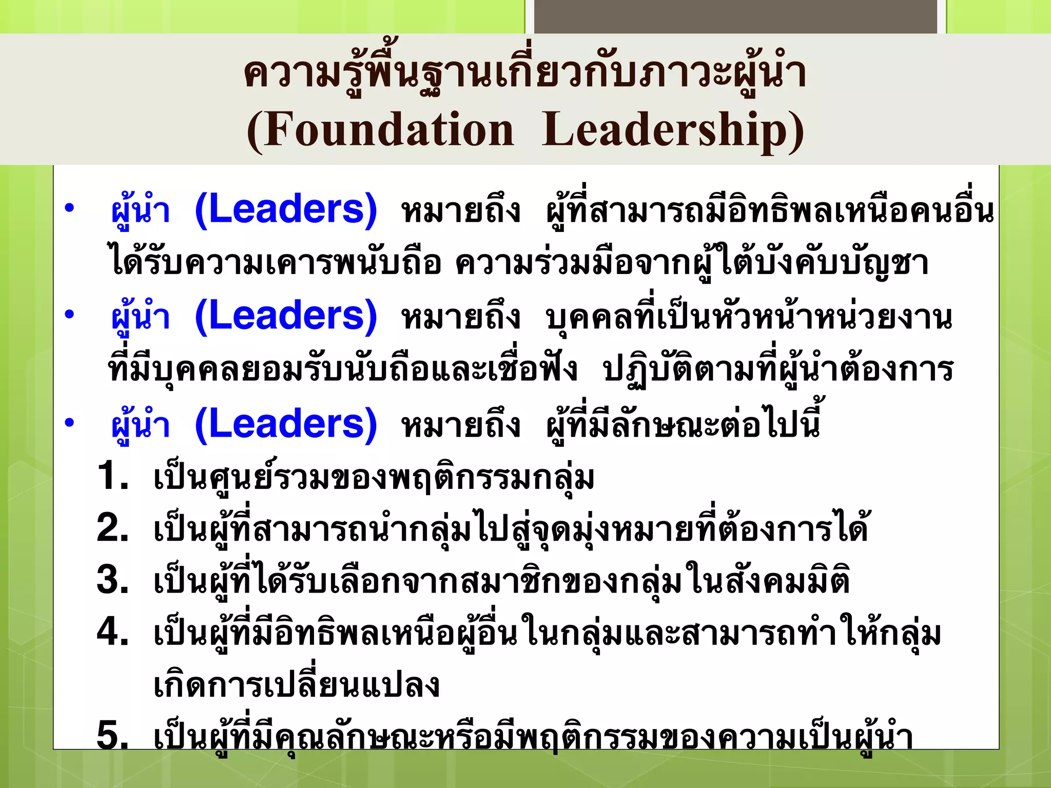ความรู้พื้นฐานเกี่ยวกับภาวะผู้นำ 
(Foundation Leadership) 
• ผู้นำ (Leaders) หมายถึง ผู้ที่สามารถมีอิทธิพลเหนือคนอื่น 
ได้รับความเคารพนับถือ ความร่วมมือจากผู้ใต้บังคับบัญชา 
• ผู้นำ (Leaders) หมายถึง บุคคลที่เป็นหัวหน้าหน่วยงาน 
ที่มีบุคคลยอมรับนับถือและเชื่อฟัง ปฏิบัติตามที่ผู้นำต้องการ 
• ผู้นำ (Leaders) หมายถึง ผู้ที่มีลักษณะต่อไปนี้ 
1. เป็นศูนย์รวมของพฤติกรรมกลุ่ม 
2. เป็นผู้ที่สามารถนำกลุ่มไปสู่จุดมุ่งหมายที่ต้องการได้ 
3. เป็นผู้ที่ได้รับเลือกจากสมาชิกของกลุ่มในสังคมมิติ 
4. เป็นผู้ที่มีอิทธิพลเหนือผู้อื่นในกลุ่มและสามารถทำให้กลุ่ม 
เกิดการเปลี่ยนแปลง 
5. เป็นผู้ที่มีคุณลักษณะหรือมีพฤติกรรมของความเป็นผู้นำ 
 