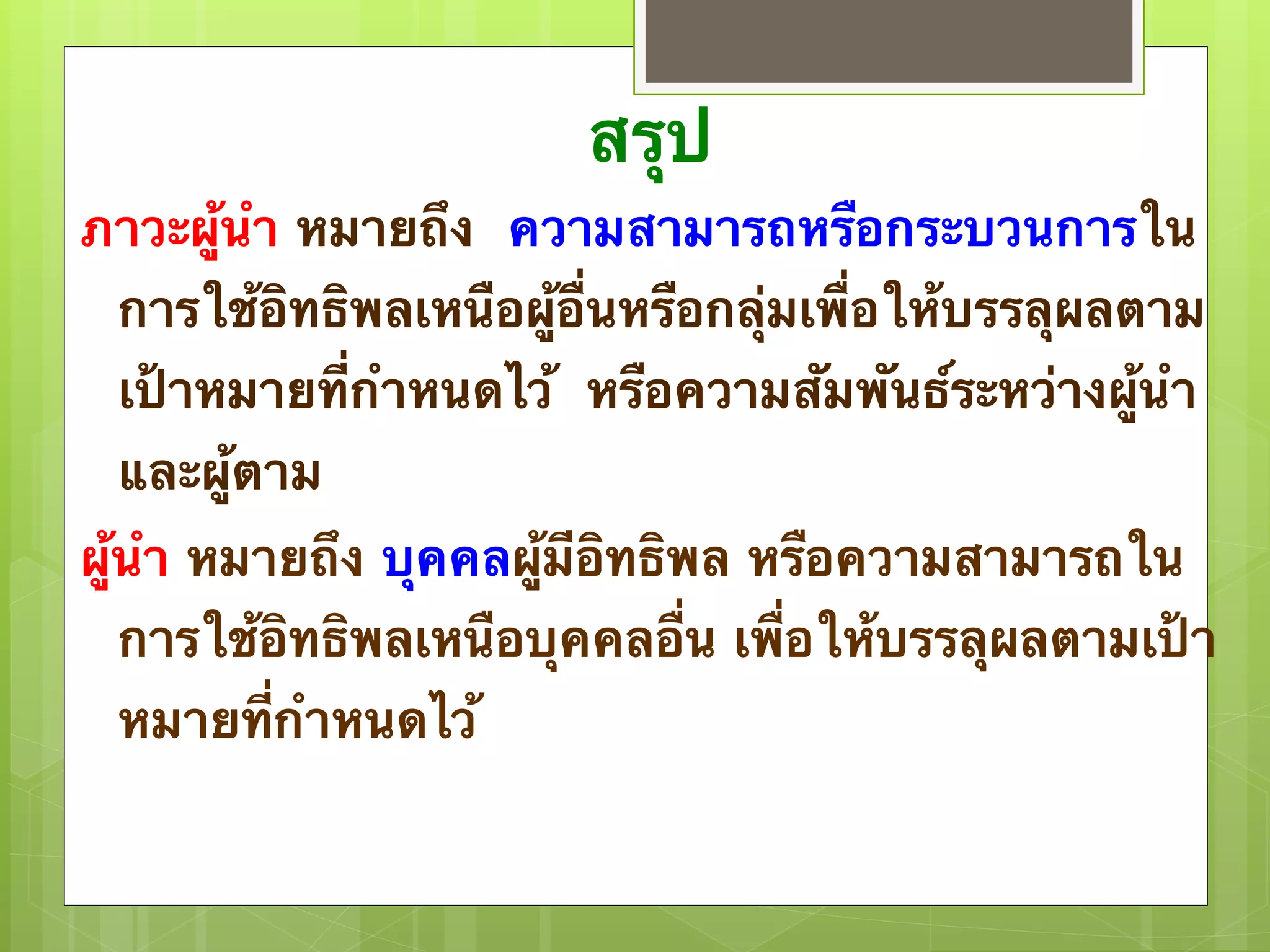 สรุป 
ภาวะผู้นำ หมายถึง ความสามารถหรือกระบวนการใน 
การใช้อิทธิพลเหนือผู้อื่นหรือกลุ่มเพื่อให้บรรลุผลตาม 
เป้าหมายที่กำหนดไว้ หรือความสัมพันธ์ระหว่างผู้นำ 
และผู้ตาม 
ผู้นำ หมายถึง บุคคลผู้มีอิทธิพล หรือความสามารถใน 
การใช้อิทธิพลเหนือบุคคลอื่น เพื่อให้บรรลุผลตามเป้า 
หมายที่กำหนดไว้ 
 