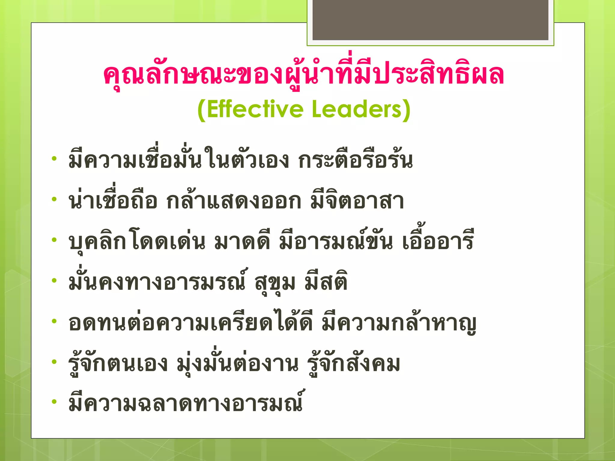 คุณลักษณะของผู้นำที่มีประสิทธิผล 
(Effective Leaders) 
• มีความเชื่อมั่นในตัวเอง กระตือรือร้น 
• น่าเชื่อถือ กล้าแสดงออก มีจิตอาสา 
• บุคลิกโดดเด่น มาดดี มีอารมณ์ขัน เอื้ออารี 
• มั่นคงทางอารมรณ์ สุขุม มีสติ 
• อดทนต่อความเครียดได้ดี มีความกล้าหาญ 
• รู้จักตนเอง มุ่งมั่นต่องาน รู้จักสังคม 
• มีความฉลาดทางอารมณ์ 
 