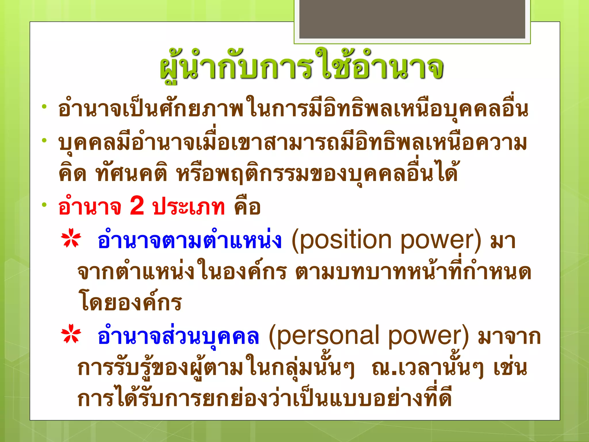 ผู้นำกับการใช้อำนาจ 
• อำนาจเป็นศักยภาพในการมีอิทธิพลเหนือบุคคลอื่น 
• บุคคลมีอำนาจเมื่อเขาสามารถมีอิทธิพลเหนือความ 
คิด ทัศนคติ หรือพฤติกรรมของบุคคลอื่นได้ 
• อำนาจ 2 ประเภท คือ 
✿ อำนาจตามตำแหน่ง (position power) มา 
จากตำแหน่งในองค์กร ตามบทบาทหน้าที่กำหนด 
โดยองค์กร 
✿ อำนาจส่วนบุคคล (personal power) มาจาก 
การรับรู้ของผู้ตามในกลุ่มนั้นๆ ณ.เวลานั้นๆ เช่น 
การได้รับการยกย่องว่าเป็นแบบอย่างที่ดี 
 