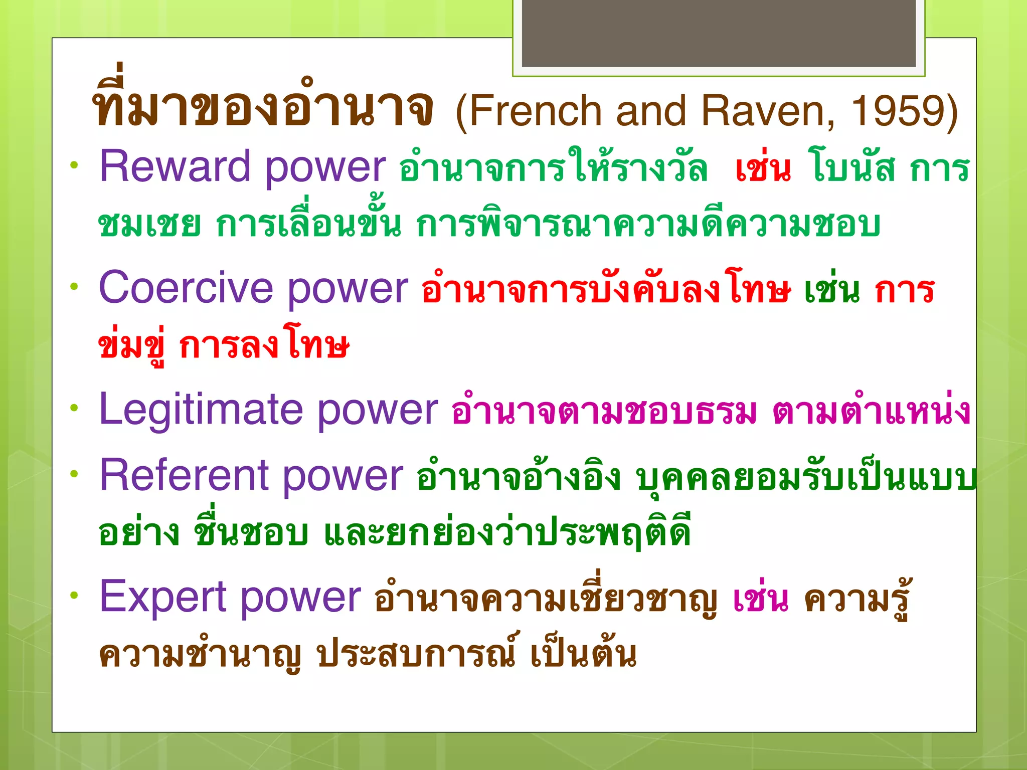 ที่มาของอำนาจ (French and Raven, 1959) 
• Reward power อำนาจการให้รางวัล เช่น โบนัส การ 
ชมเชย การเลื่อนขั้น การพิจารณาความดีความชอบ 
• Coercive power อำนาจการบังคับลงโทษ เช่น การ 
ข่มขู่ การลงโทษ 
• Legitimate power อำนาจตามชอบธรม ตามตำแหน่ง 
• Referent power อำนาจอ้างอิง บุคคลยอมรับเป็นแบบ 
อย่าง ชื่นชอบ และยกย่องว่าประพฤติดี 
• Expert power อำนาจความเชี่ยวชาญ เช่น ความรู้ 
ความชำนาญ ประสบการณ์ เป็นต้น 
 