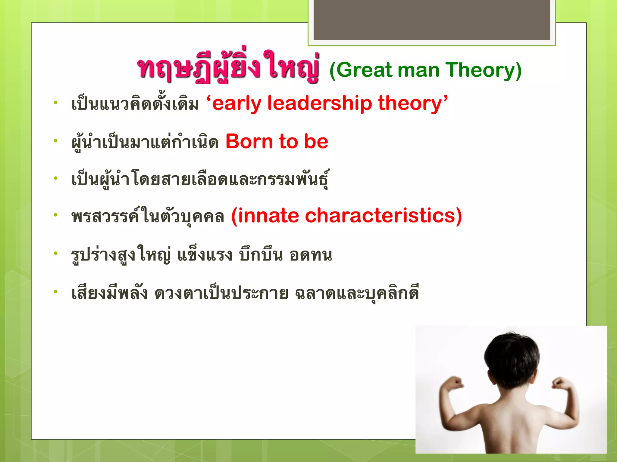 ทฤษฎีผู้ยิ่งใหญ่ (Great man Theory) 
• เป็นแนวคิดดั้งเดิม ‘early leadership theory’ 
• ผู้นำเป็นมาแต่กำเนิด Born to be 
• เป็นผู้นำโดยสายเลือดและกรรมพันธุ์ 
• พรสวรรค์ในตัวบุคคล (innate characteristics) 
• รูปร่างสูงใหญ่ แข็งแรง บึกบึน อดทน 
• เสียงมีพลัง ดวงตาเป็นประกาย ฉลาดและบุคลิกดี 
 