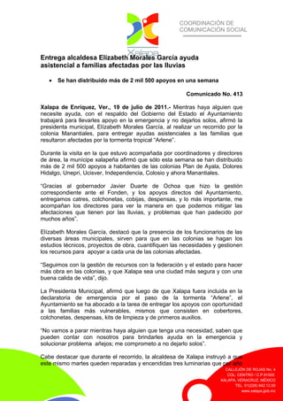 COORDINACIÓN DE
COMUNICACIÓN SOCIAL
CALLEJÓN DE ROJAS No. 4
COL. CENTRO / C.P.91000
XALAPA, VERACRUZ. MÉXICO
TEL. 01(228) 842.12.00
www.xalapa.gob.mx
Entrega alcaldesa Elízabeth Morales García ayuda
asistencial a familias afectadas por las lluvias
• Se han distribuido más de 2 mil 500 apoyos en una semana
Comunicado No. 413
Xalapa de Enríquez, Ver., 19 de julio de 2011.- Mientras haya alguien que
necesite ayuda, con el respaldo del Gobierno del Estado el Ayuntamiento
trabajará para llevarles apoyo en la emergencia y no dejarlos solos, afirmó la
presidenta municipal, Elízabeth Morales García, al realizar un recorrido por la
colonia Manantiales, para entregar ayudas asistenciales a las familias que
resultaron afectadas por la tormenta tropical “Arlene”.
Durante la visita en la que estuvo acompañada por coordinadores y directores
de área, la munícipe xalapeña afirmó que sólo esta semana se han distribuido
más de 2 mil 500 apoyos a habitantes de las colonias Plan de Ayala, Dolores
Hidalgo, Unepri, Ucisver, Independencia, Colosio y ahora Manantiales.
“Gracias al gobernador Javier Duarte de Ochoa que hizo la gestión
correspondiente ante el Fonden, y los apoyos directos del Ayuntamiento,
entregamos catres, colchonetas, cobijas, despensas, y lo más importante, me
acompañan los directores para ver la manera en que podemos mitigar las
afectaciones que tienen por las lluvias, y problemas que han padecido por
muchos años”.
Elízabeth Morales García, destacó que la presencia de los funcionarios de las
diversas áreas municipales, sirven para que en las colonias se hagan los
estudios técnicos, proyectos de obra, cuantifiquen las necesidades y gestionen
los recursos para apoyar a cada una de las colonias afectadas.
“Seguimos con la gestión de recursos con la federación y el estado para hacer
más obra en las colonias, y que Xalapa sea una ciudad más segura y con una
buena calida de vida”, dijo.
La Presidenta Municipal, afirmó que luego de que Xalapa fuera incluida en la
declaratoria de emergencia por el paso de la tormenta “Arlene”, el
Ayuntamiento se ha abocado a la tarea de entregar los apoyos con oportunidad
a las familias más vulnerables, mismos que consisten en cobertores,
colchonetas, despensas, kits de limpieza y de primeros auxilios.
“No vamos a parar mientras haya alguien que tenga una necesidad, saben que
pueden contar con nosotros para brindarles ayuda en la emergencia y
solucionar problema añejos; me comprometo a no dejarlo solos”.
Cabe destacar que durante el recorrido, la alcaldesa de Xalapa instruyó a que
este mismo martes queden reparadas y encendidas tres luminarias que por año
 